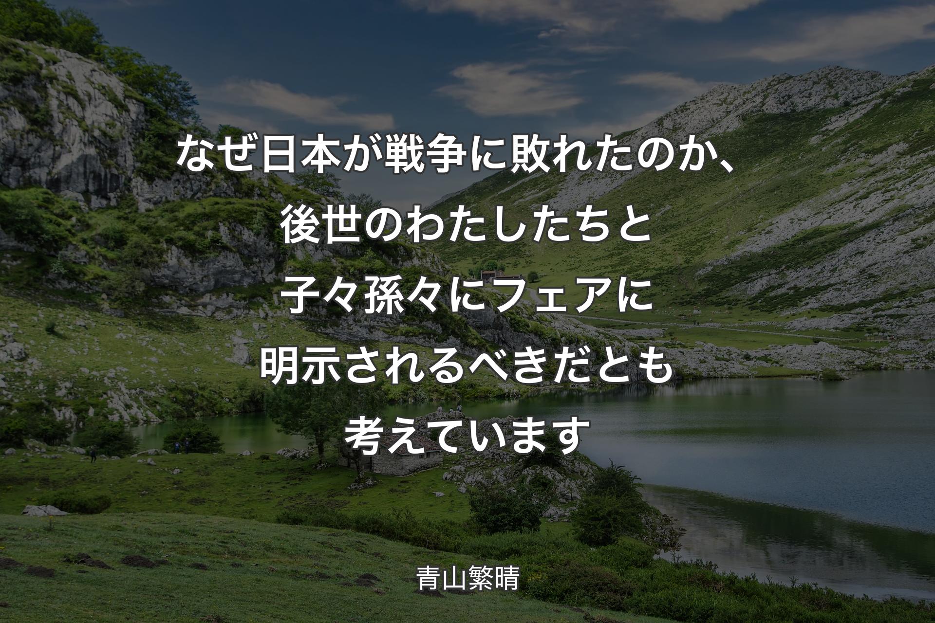 【背景1】なぜ日本が戦争に敗れたのか、後世のわたしたちと子々孫々にフェアに明示されるべきだとも考えています - 青山繁晴