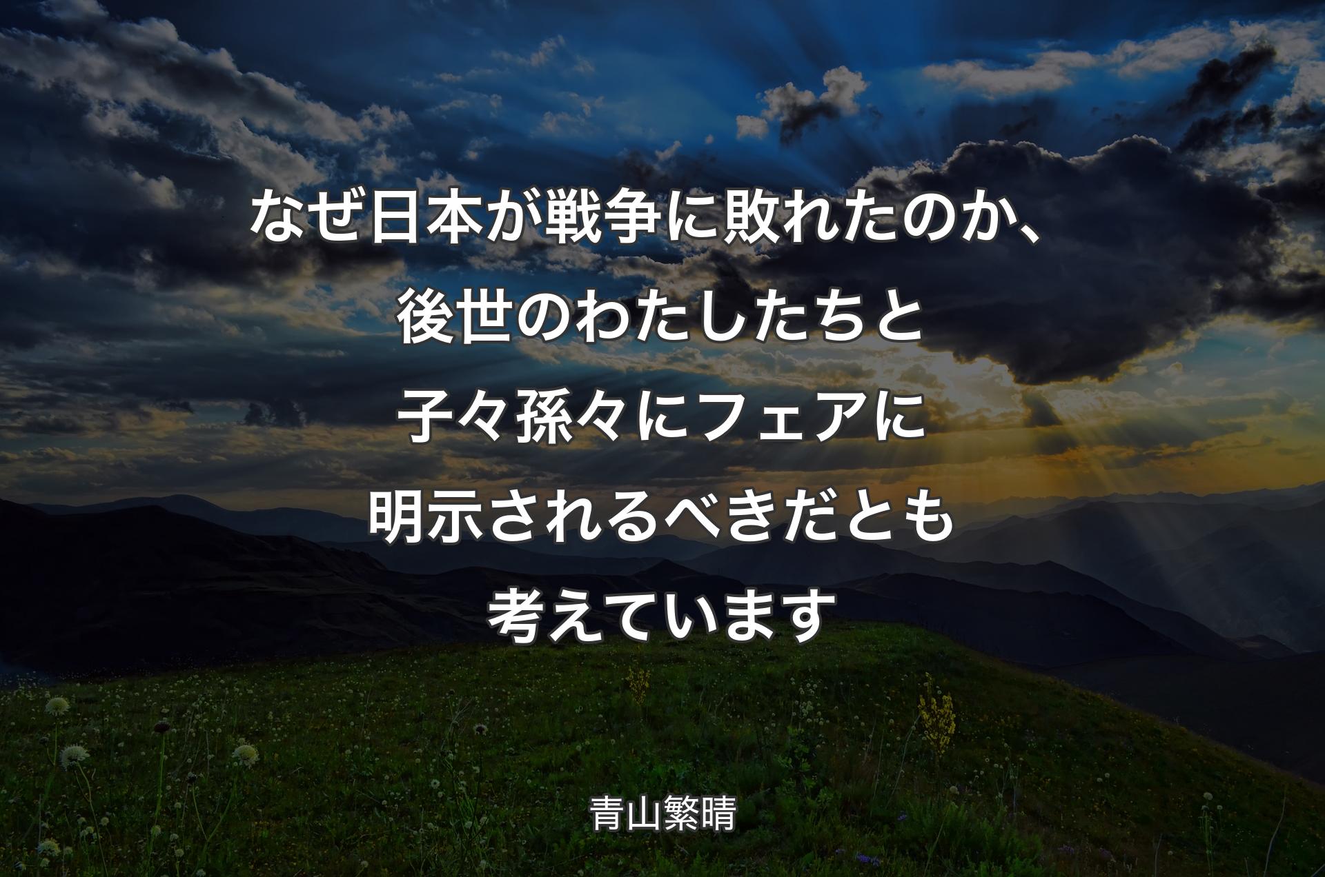 なぜ日本が戦争に敗れたのか、後世のわたしたちと子々孫々にフェアに明示されるべきだとも考えています - 青山繁晴