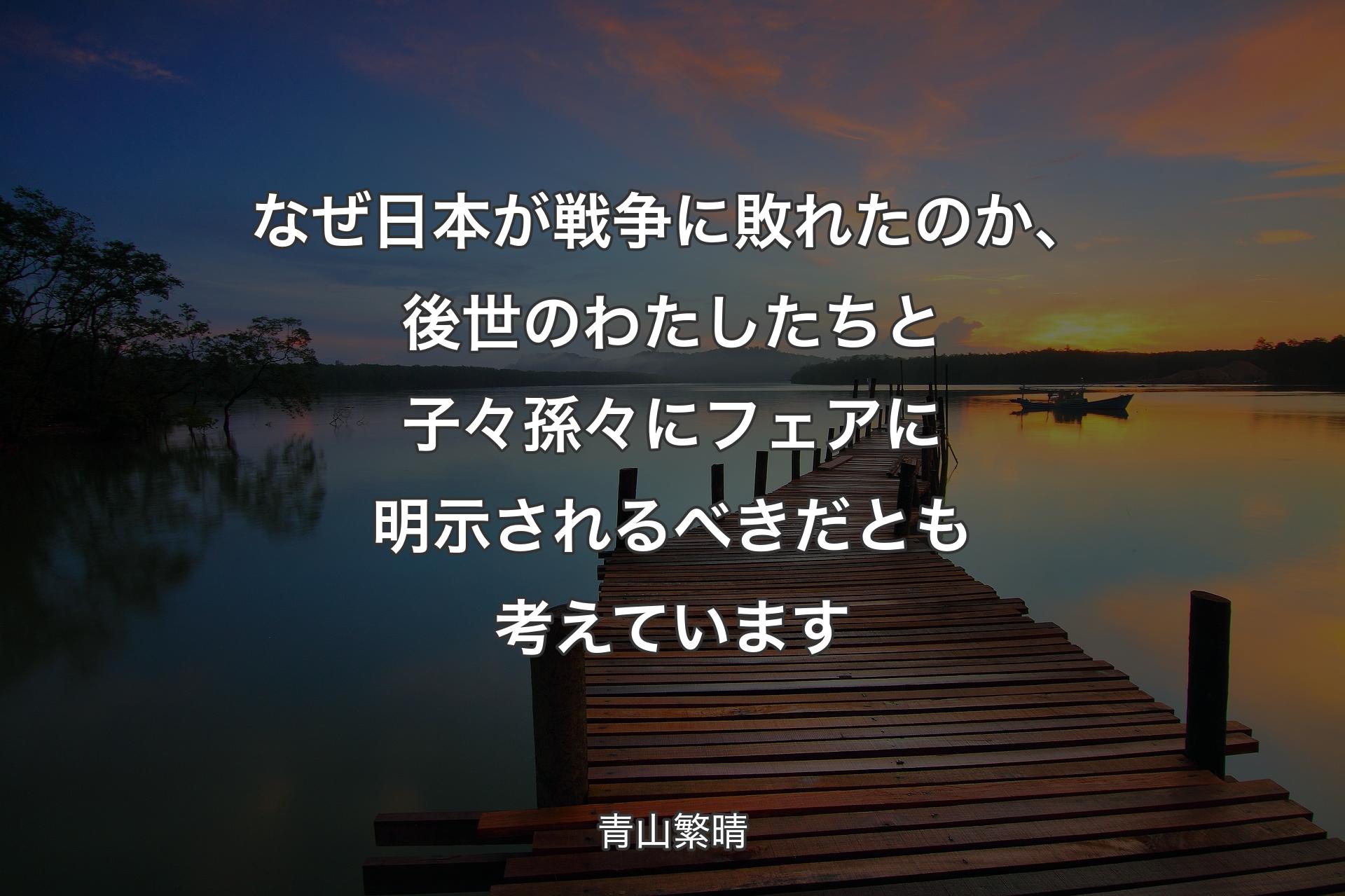 なぜ日本が戦争に敗れたのか、後世のわたしたちと子々孫々にフェアに明示されるべきだとも考えています - 青山繁晴