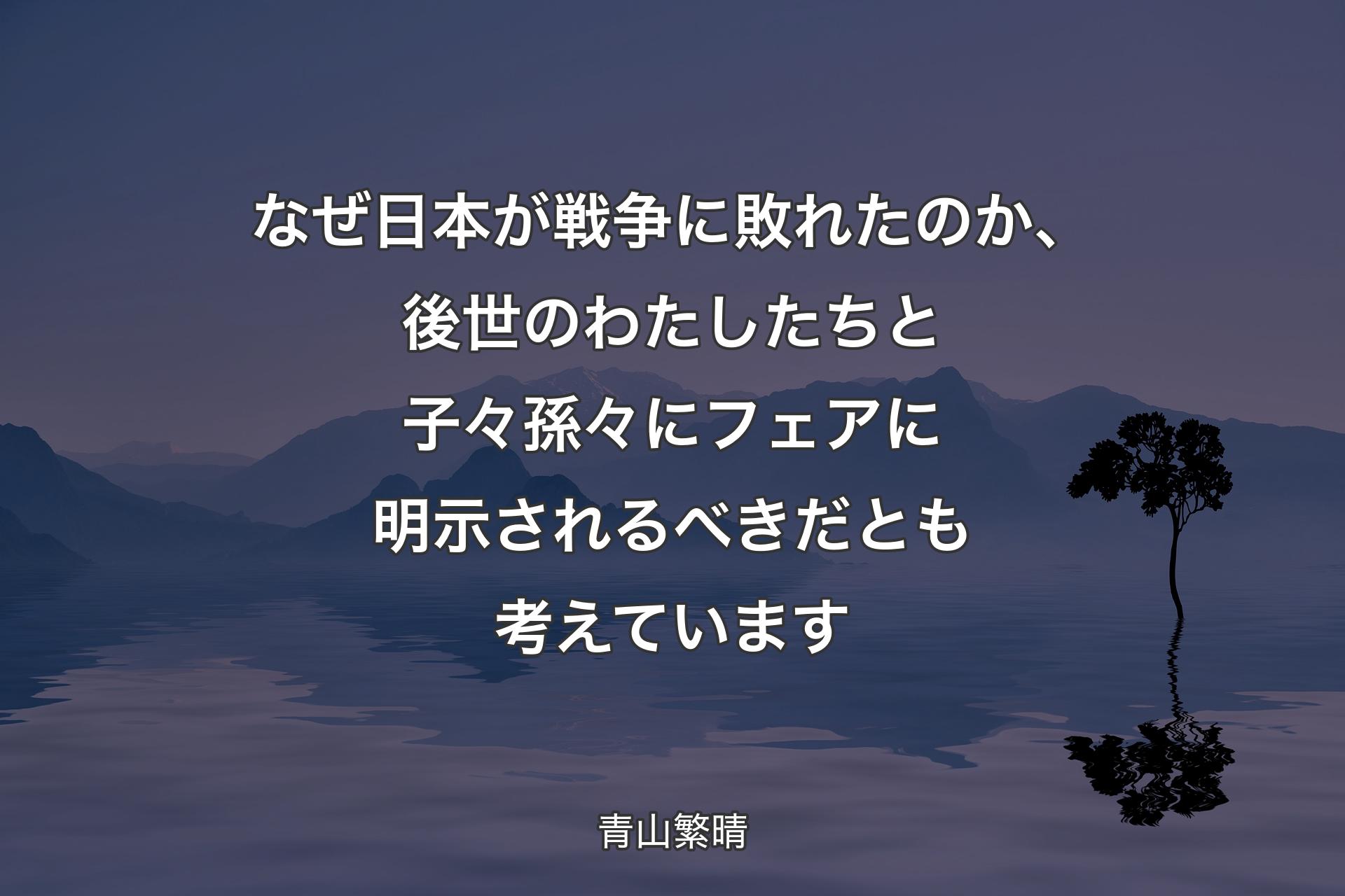 【背景4】なぜ日本が戦争に敗れたのか、後世のわたしたちと子々孫々にフェアに明示されるべきだとも考えています - 青山繁晴