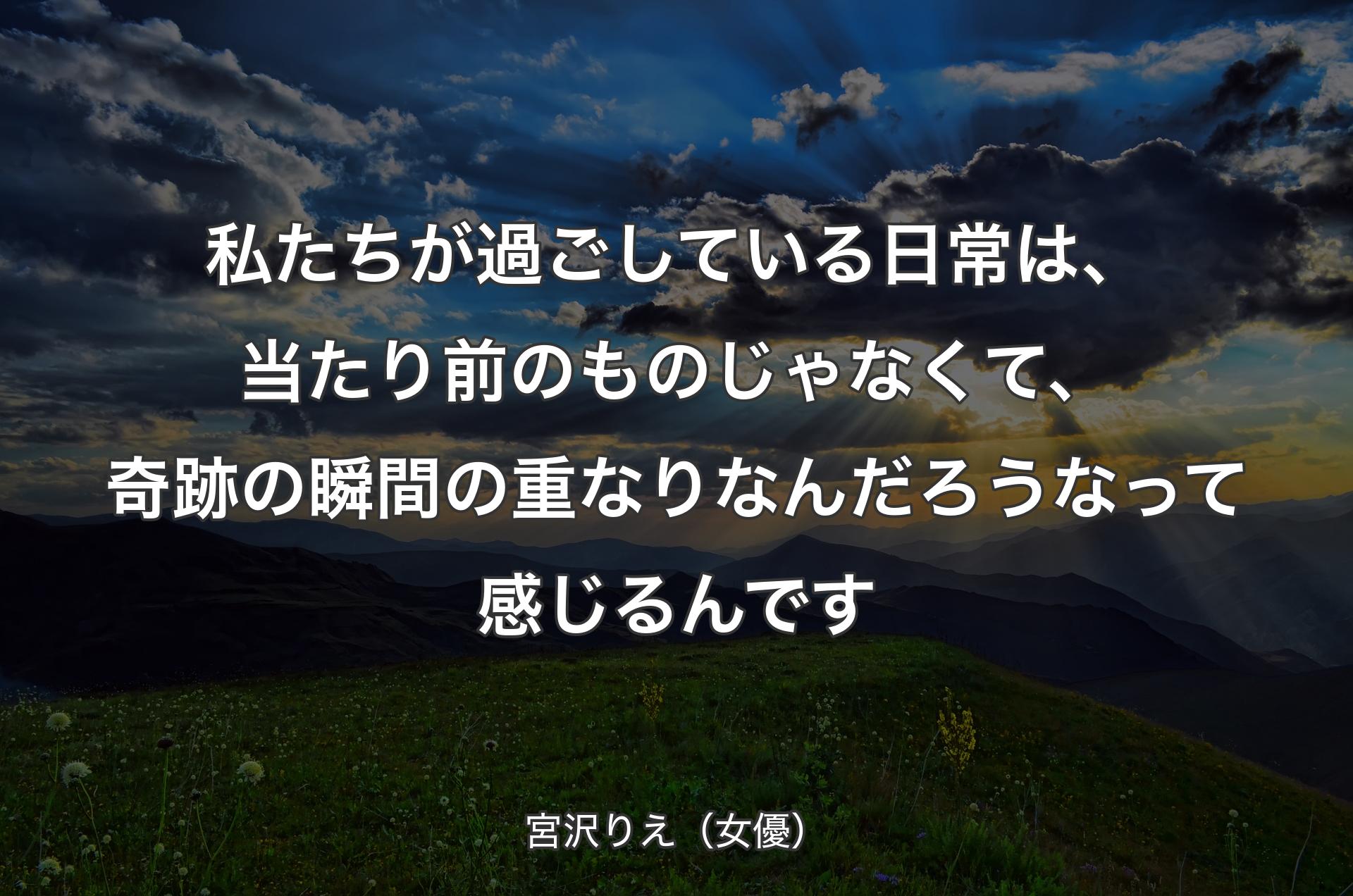 私たちが過ごしている日常は、当たり前のものじゃなくて、奇跡の瞬間の重なりなんだろうなって感じるんです - 宮沢りえ（女優）