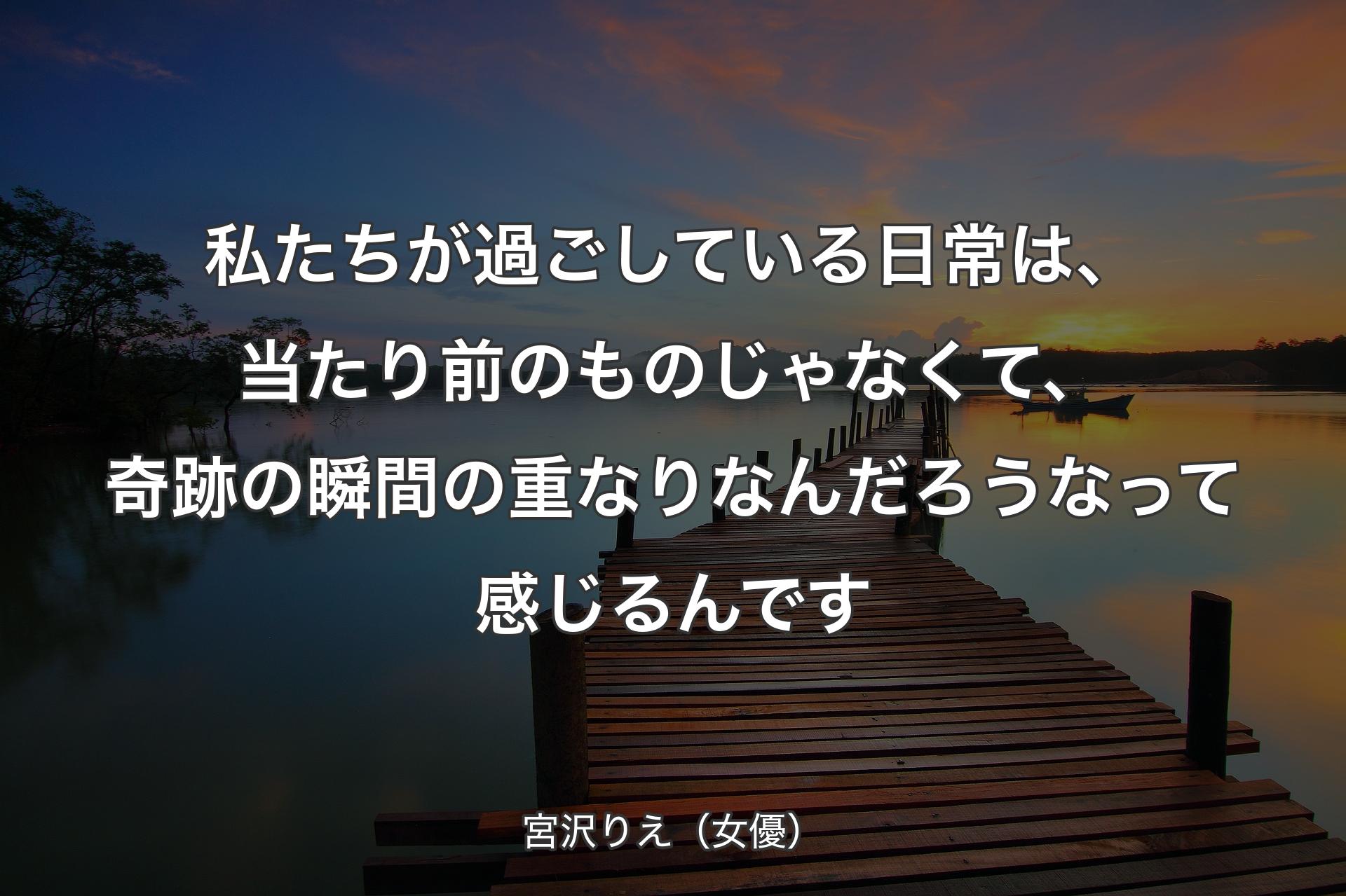 私たちが過ごしている日常は、当たり前のものじゃなくて、奇跡の瞬間の重なりなんだろうなって感じるんです - 宮沢りえ（女優）