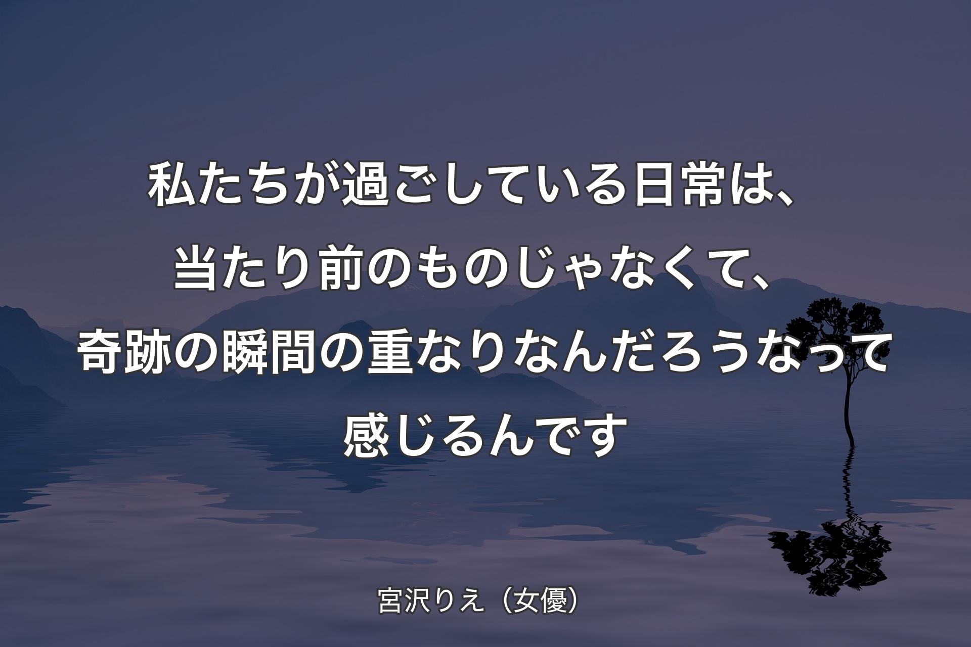 【背景4】私たちが過ごしている日常は、当たり前のものじゃなくて、奇跡の瞬間の重なりなんだろうなって感じるんです - 宮沢りえ（女優）