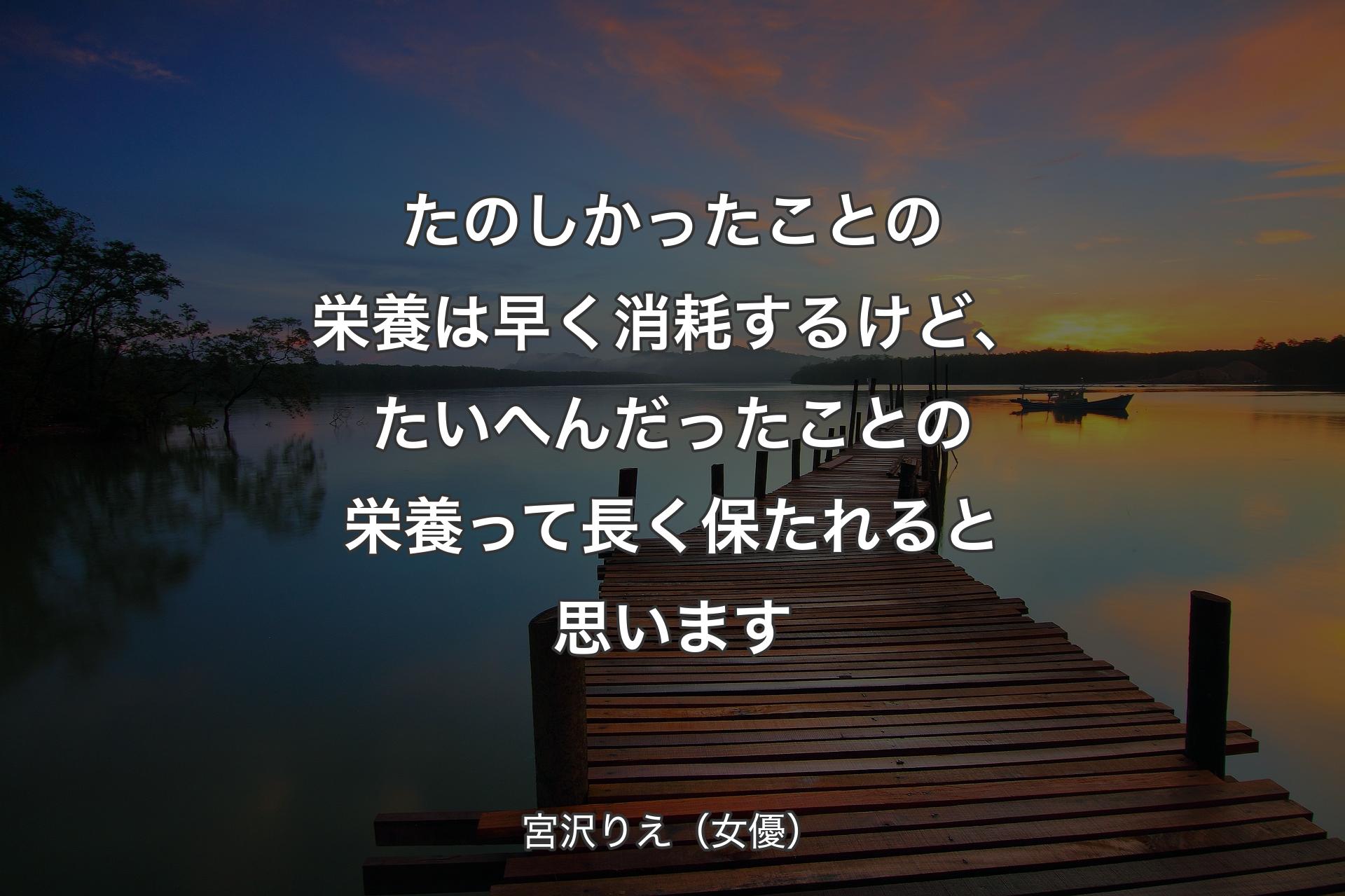 たのしかったことの栄養は早く消耗するけど、たいへんだったことの栄養って長く保たれると思います - 宮沢りえ（女優）