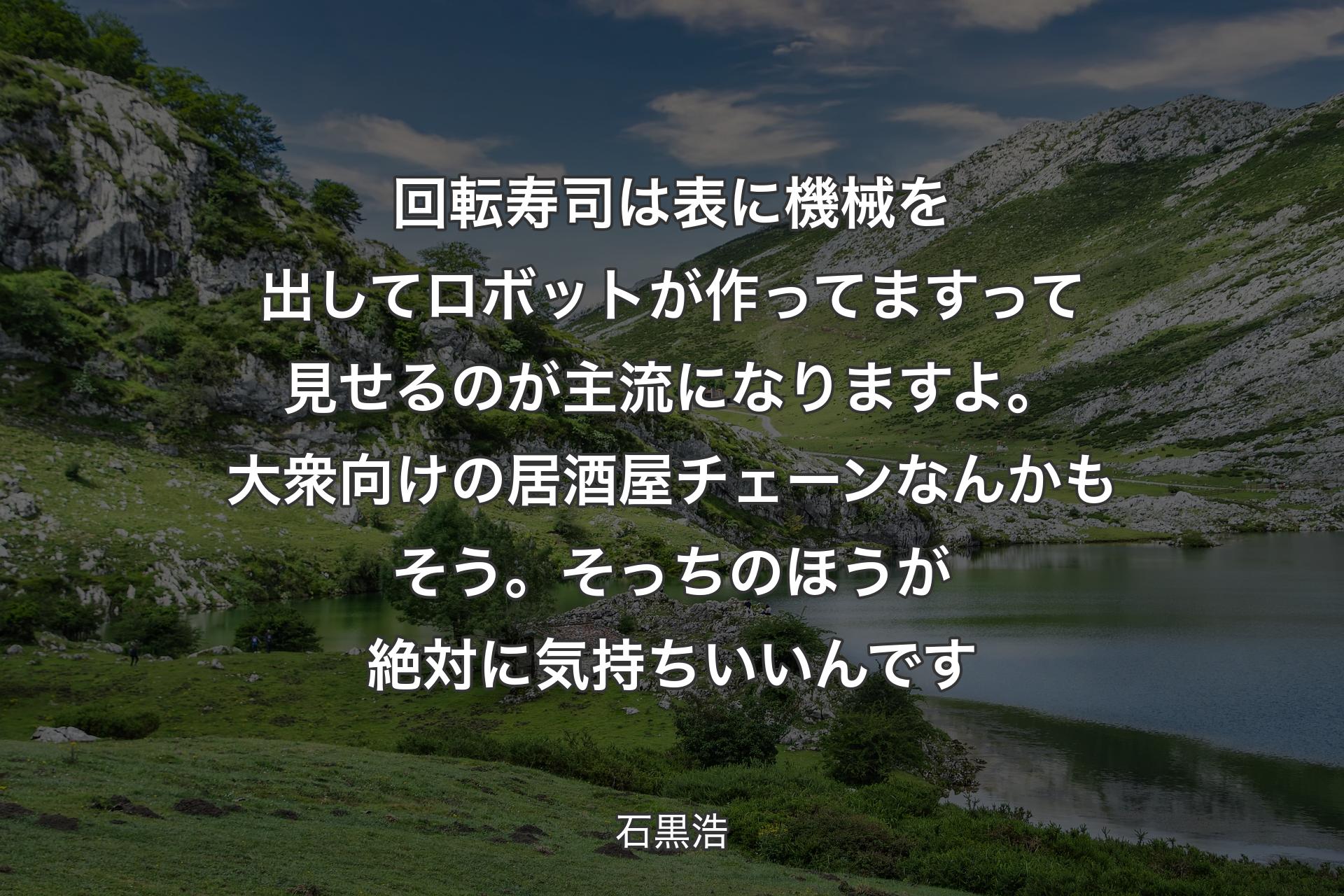 回転寿司は表に機械を出してロボットが作ってますって見せるのが主流になりますよ。大衆向けの居酒屋チェーンなんかもそう。そっちのほうが絶対に気持ちいいんです - 石黒浩