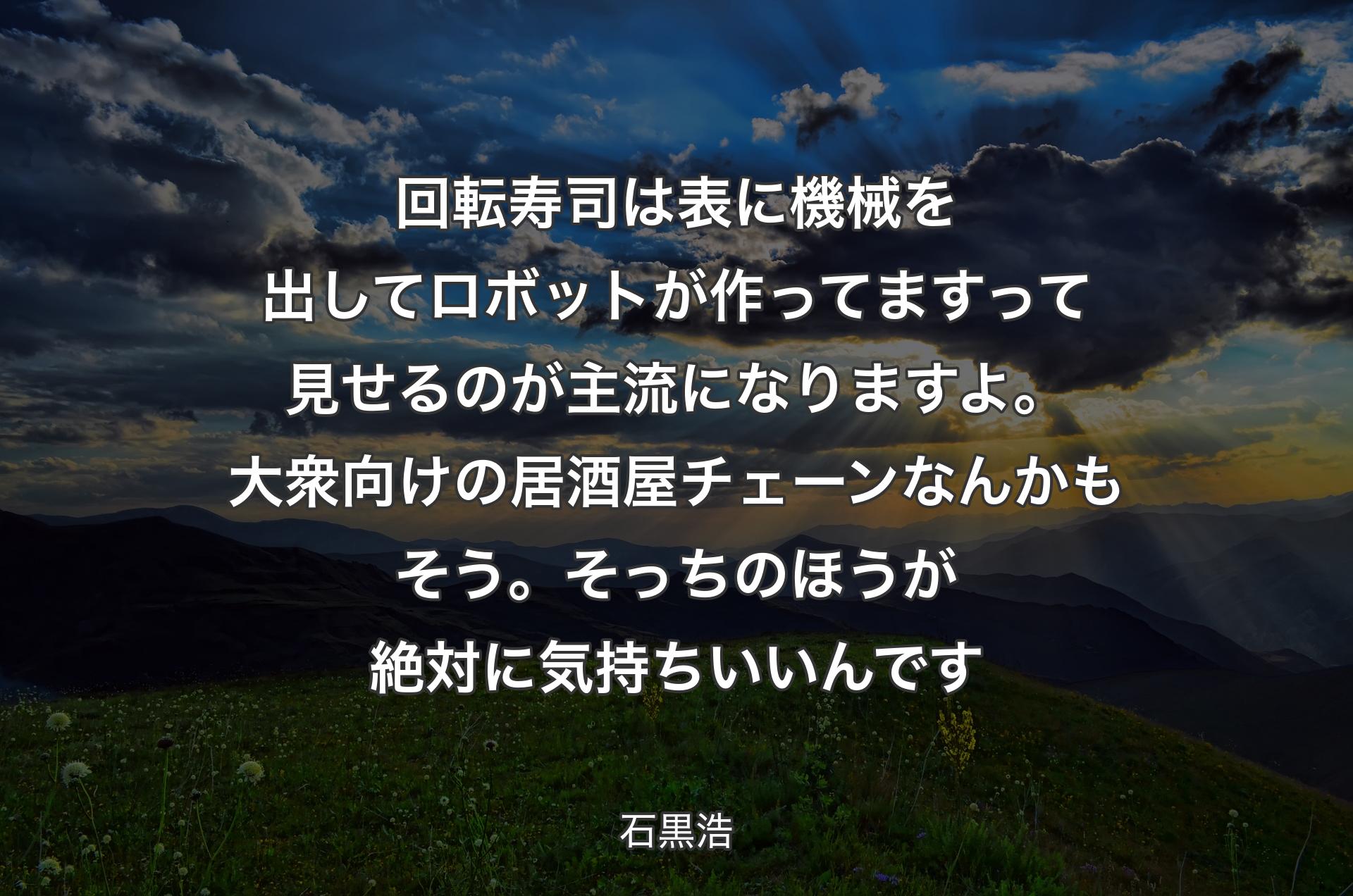 回転寿司は表に機械を出してロボットが作ってますって見せるのが主流になりますよ。大衆向けの居酒屋チェーンなんかもそう。そっちのほうが絶対に気持ちいいんです - 石黒浩