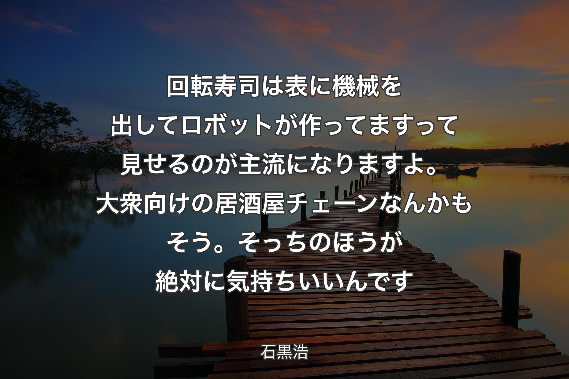 回転寿司は表に機械を出してロボットが作ってますって見せるのが主流になりますよ。大衆向けの居酒屋チェーンなんかもそう。そっちのほうが絶対に気持ちいいんです - 石黒浩