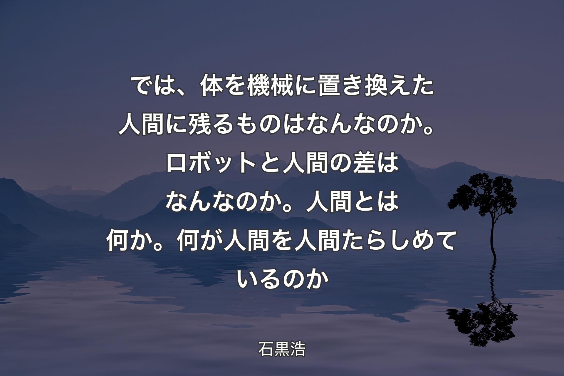 【背景4】では、体を機械に置き換えた人間に残るものはなんなのか。ロボットと人間の差はなんなのか。人間とは何か。何が人間を人間たらしめているのか - 石黒浩