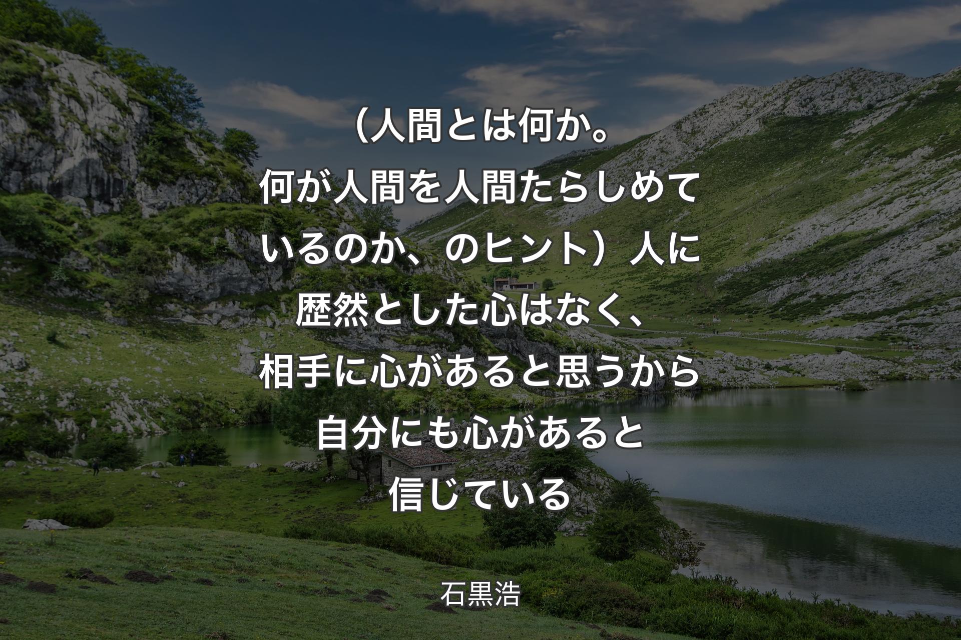 （人間とは何か。何が人間を人間たらしめているのか、のヒント）人に歴然とした心はなく、相手に心があると思うから自分にも心があると信じている - 石黒浩