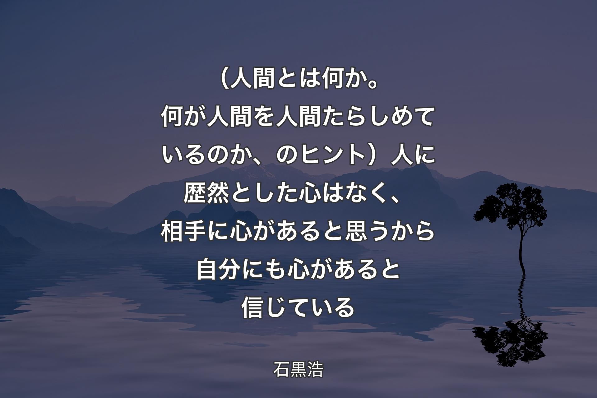 （人間とは何か。何が人間を人間たらしめているのか、のヒント）人に歴然とした心はなく、相手に心があると思うから自分にも心があると信じている - 石黒浩