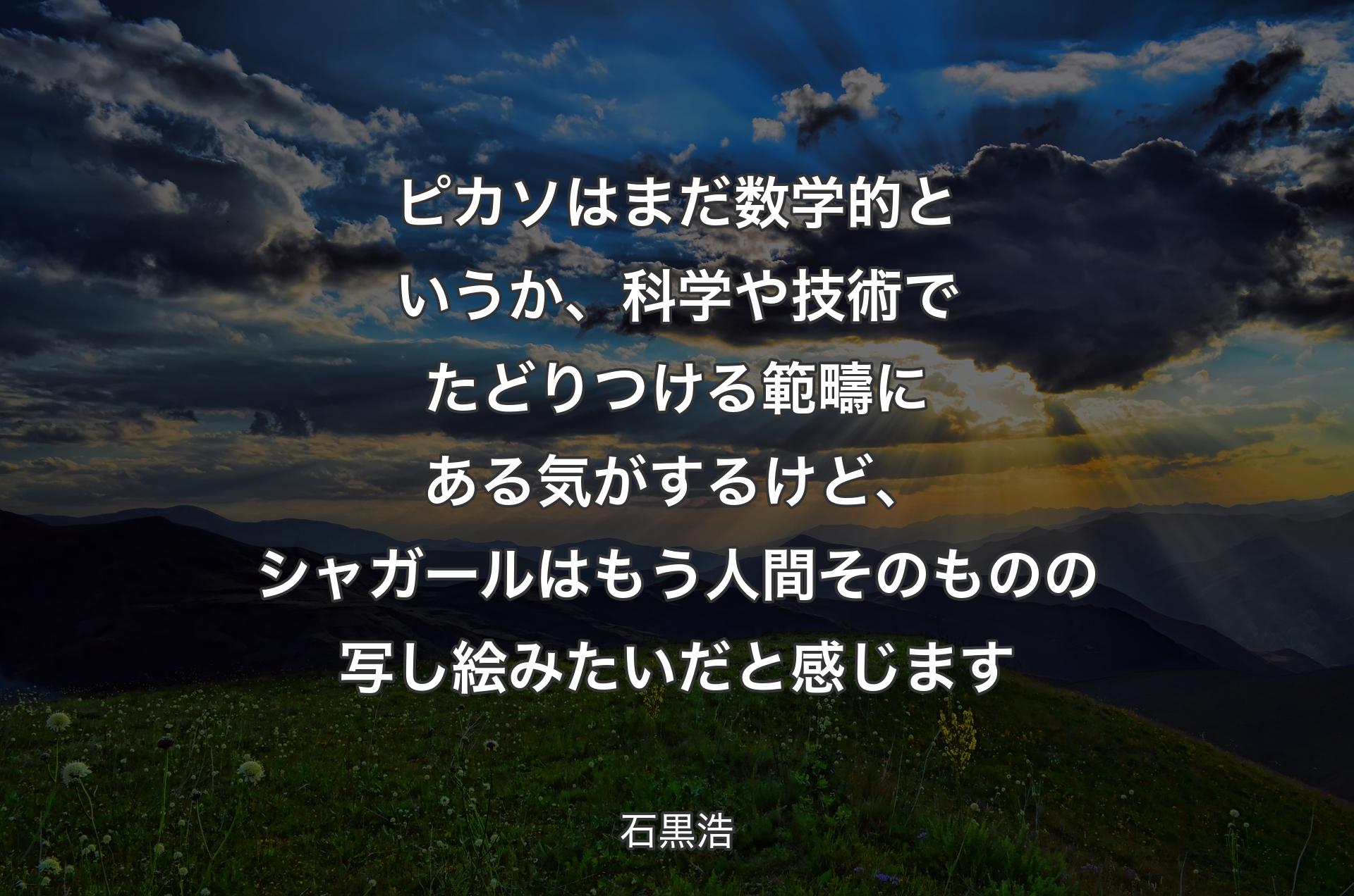 ピカソはまだ数学的というか、科学や技術でたどりつける範疇にある気がするけど、シャガールはもう人間そのものの写し絵みたいだと感じます - 石黒浩