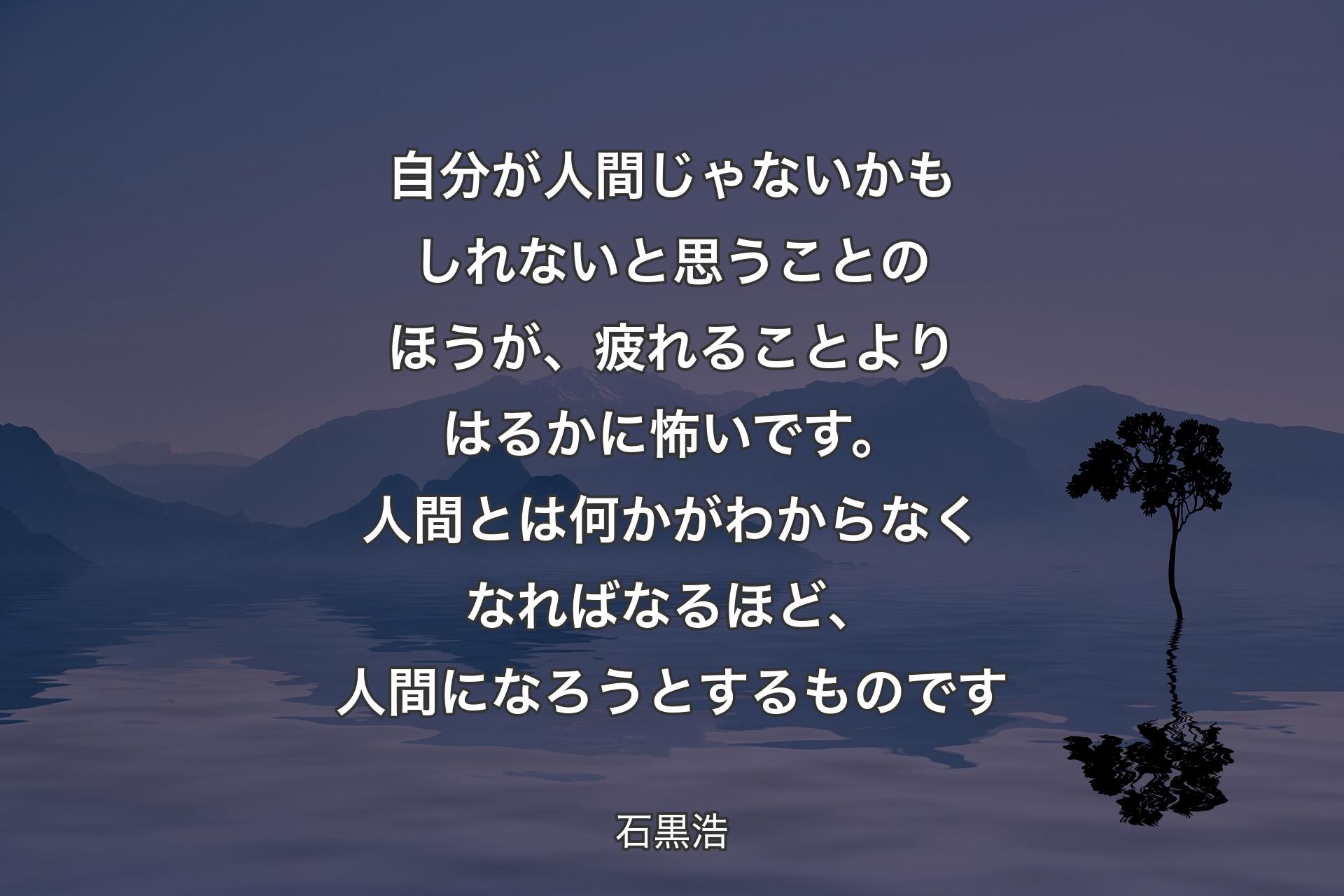 【背景4】自分が人間じゃないかもしれないと思うことのほうが、疲れることよりはるかに怖いです。人間とは何かがわからなくなればなるほど、人間になろうとするものです - 石黒浩