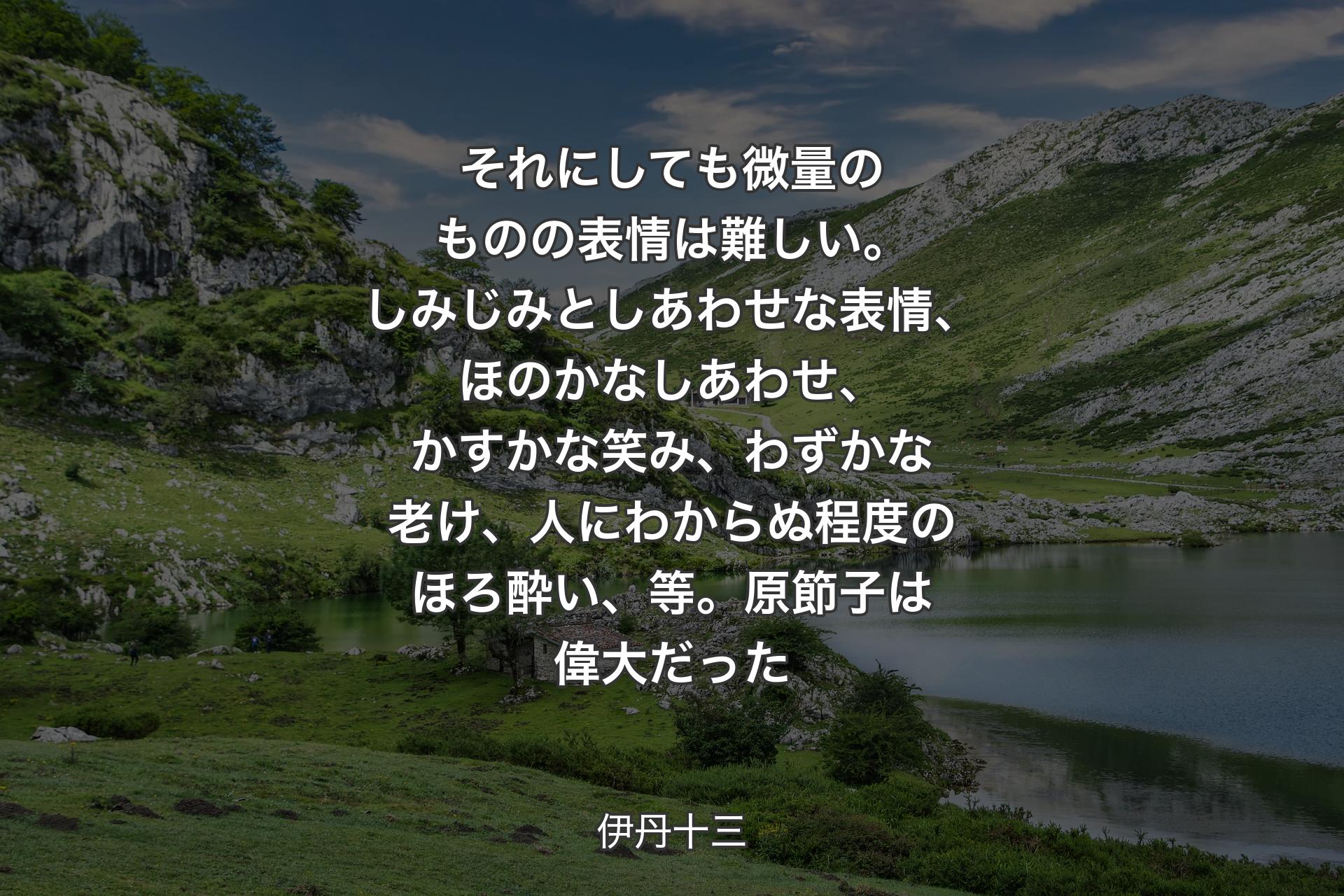 【背景1】それにしても微量のものの表情は難しい。しみじみとしあわせな表情、ほのかなしあわせ、かすかな笑み、わずかな老け、人にわからぬ程度のほろ酔い、等。原節子は偉大だった - 伊丹十三