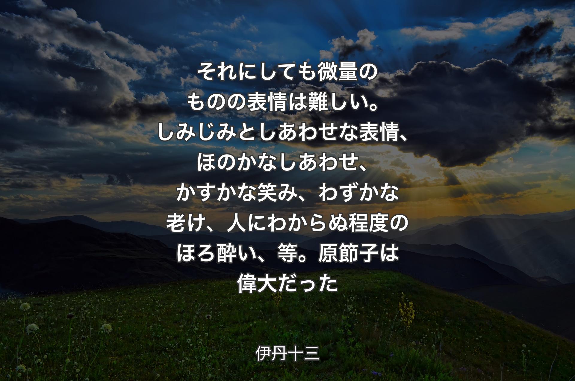 それにしても微量のものの表情は難しい。しみじみとしあわせな表情、ほのかなしあわせ、かすかな笑み、わずかな老け、人にわからぬ程度のほろ酔い、等。原節子は偉大だった - 伊丹十三