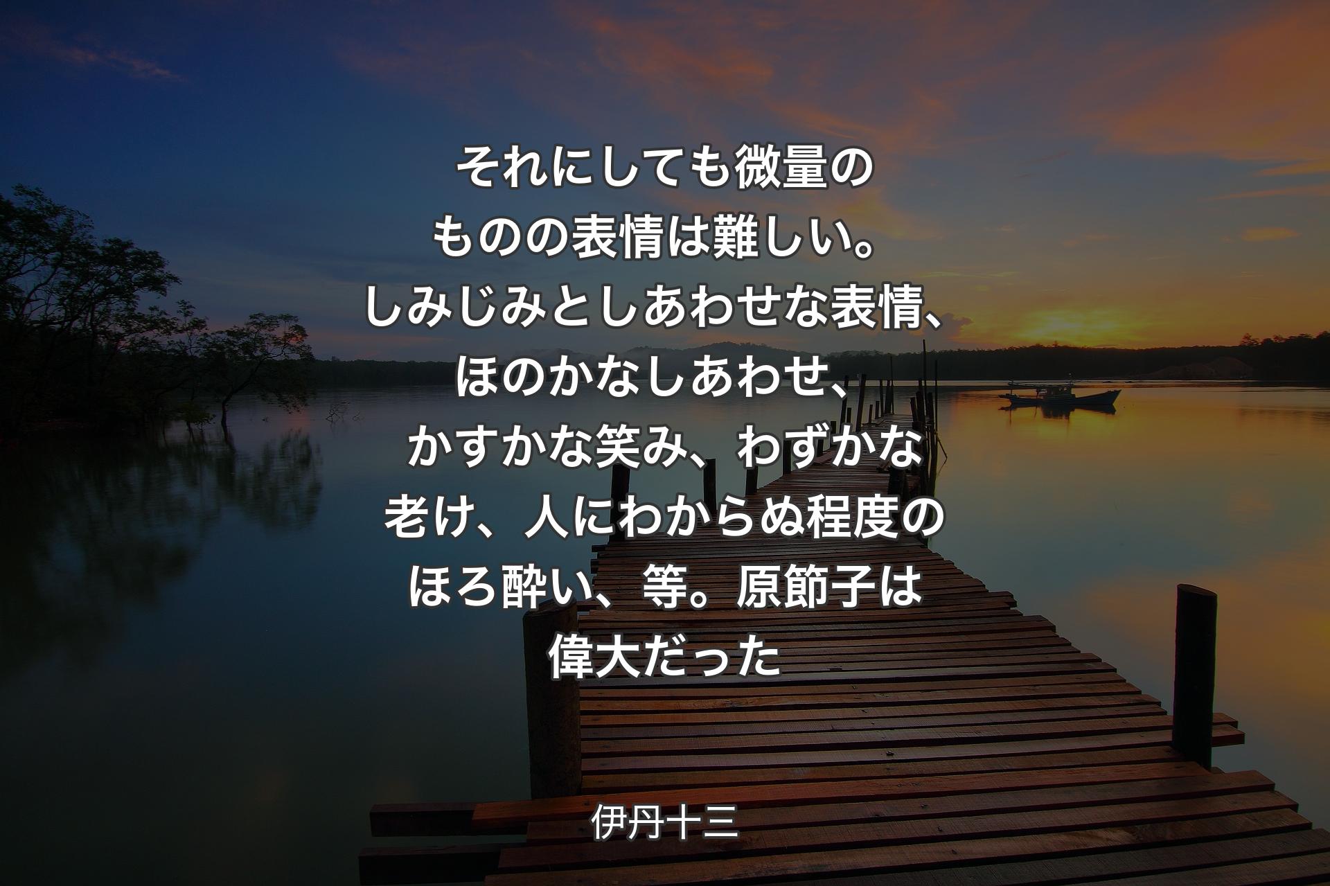 【背景3】それにしても微量のものの表情は難しい。しみじみとしあわせな表情、ほのかなしあわせ、かすかな笑み、わずかな老け、人にわからぬ程度のほろ酔い、等。原節子は偉大だった - 伊丹十三