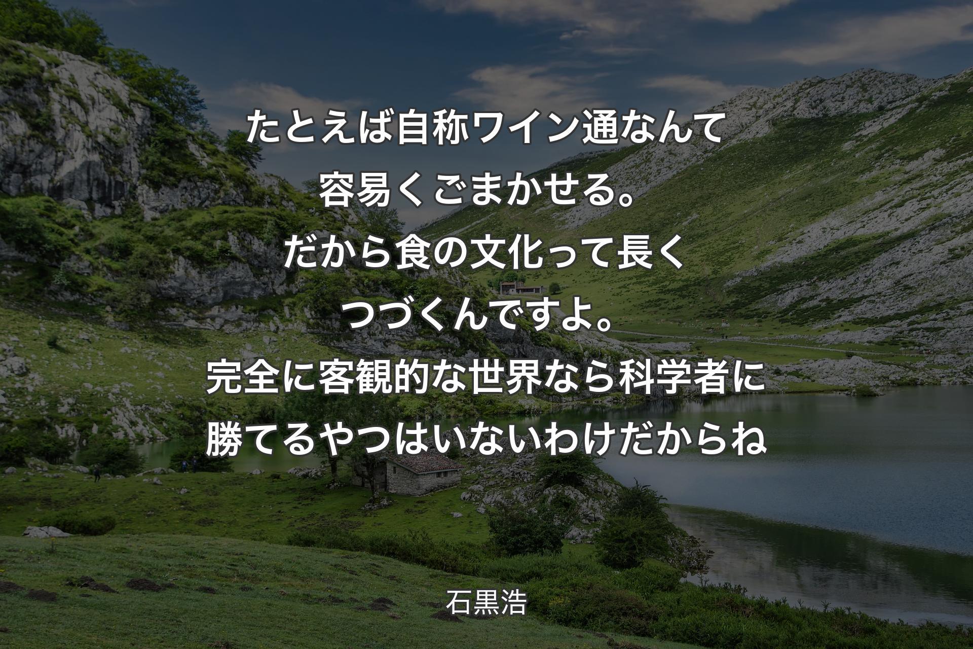 たとえば自称ワイン通なんて容易くごまかせる。だから食の文化って長くつづくんですよ。完全に客観的な世界なら科学者に勝てるやつはいないわけだからね - 石黒浩