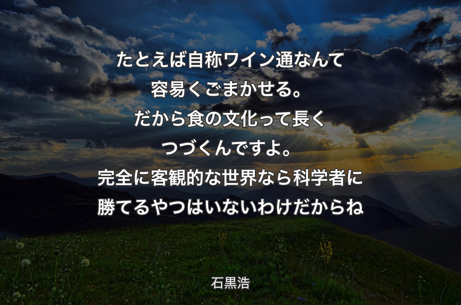 たとえば自称ワイン通なんて容易くごまかせる。だから食の文化って長くつづくんですよ。完全に客観的な世界なら科学者に勝てるやつはいないわけだからね - 石黒浩