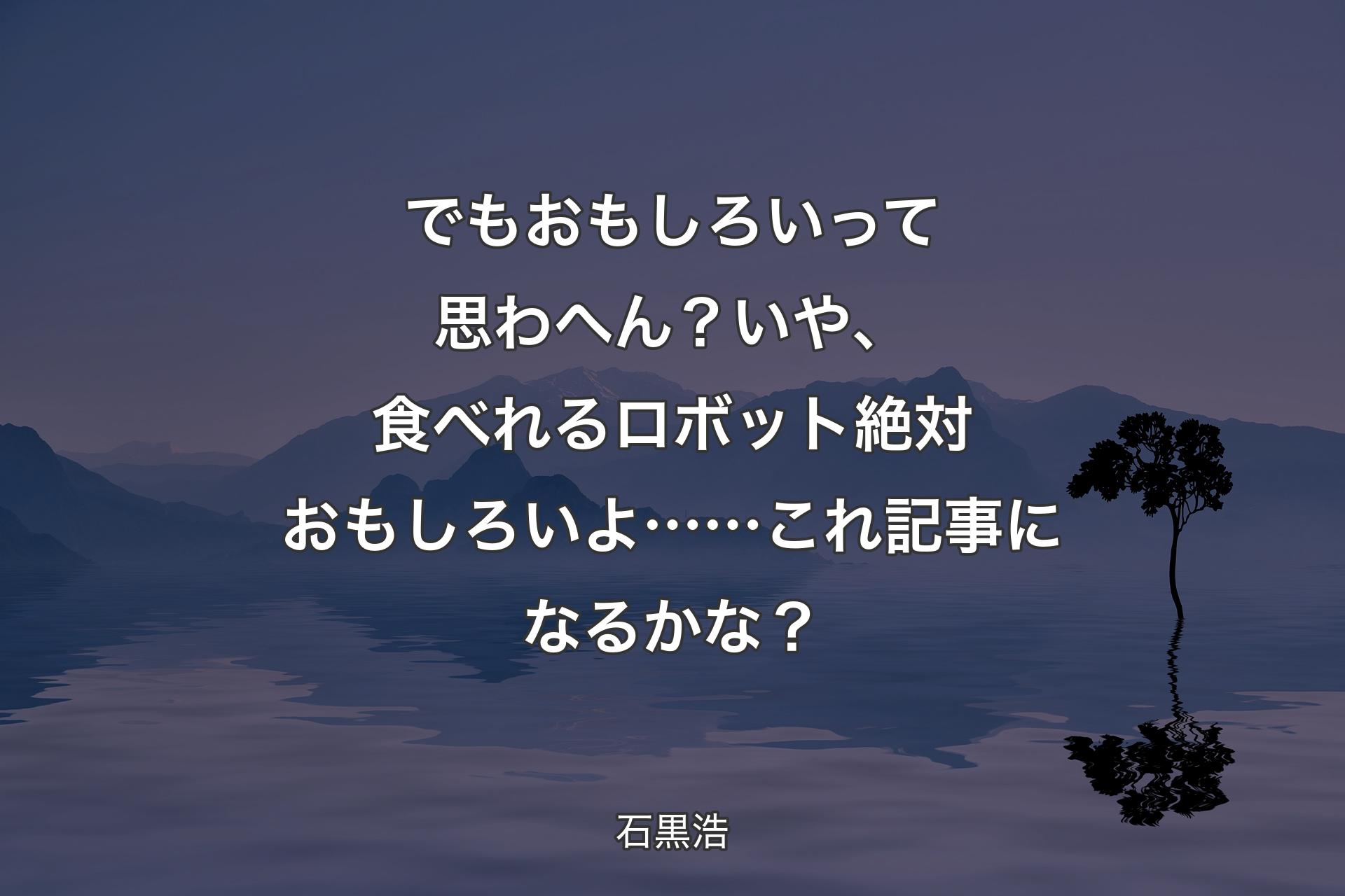 【背景4】でもおもしろいって思わへん？ いや、食べれるロボット絶対おもしろいよ……これ記事になるかな？ - 石黒浩