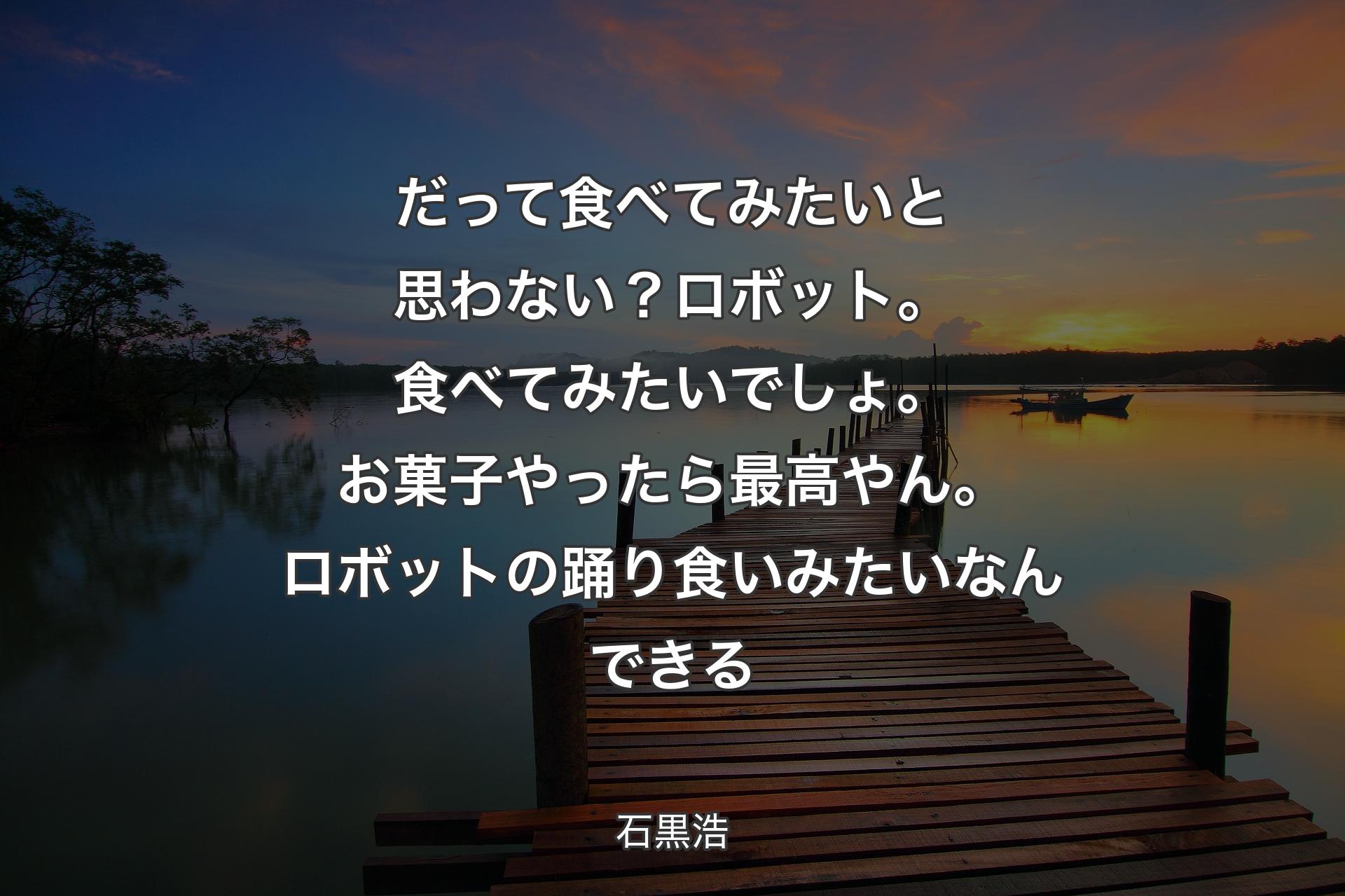 だって食べてみたいと思わない？ ロボット。食べてみたいでしょ。お菓子やったら最高やん。ロボットの踊り食いみたいなんできる - 石黒浩