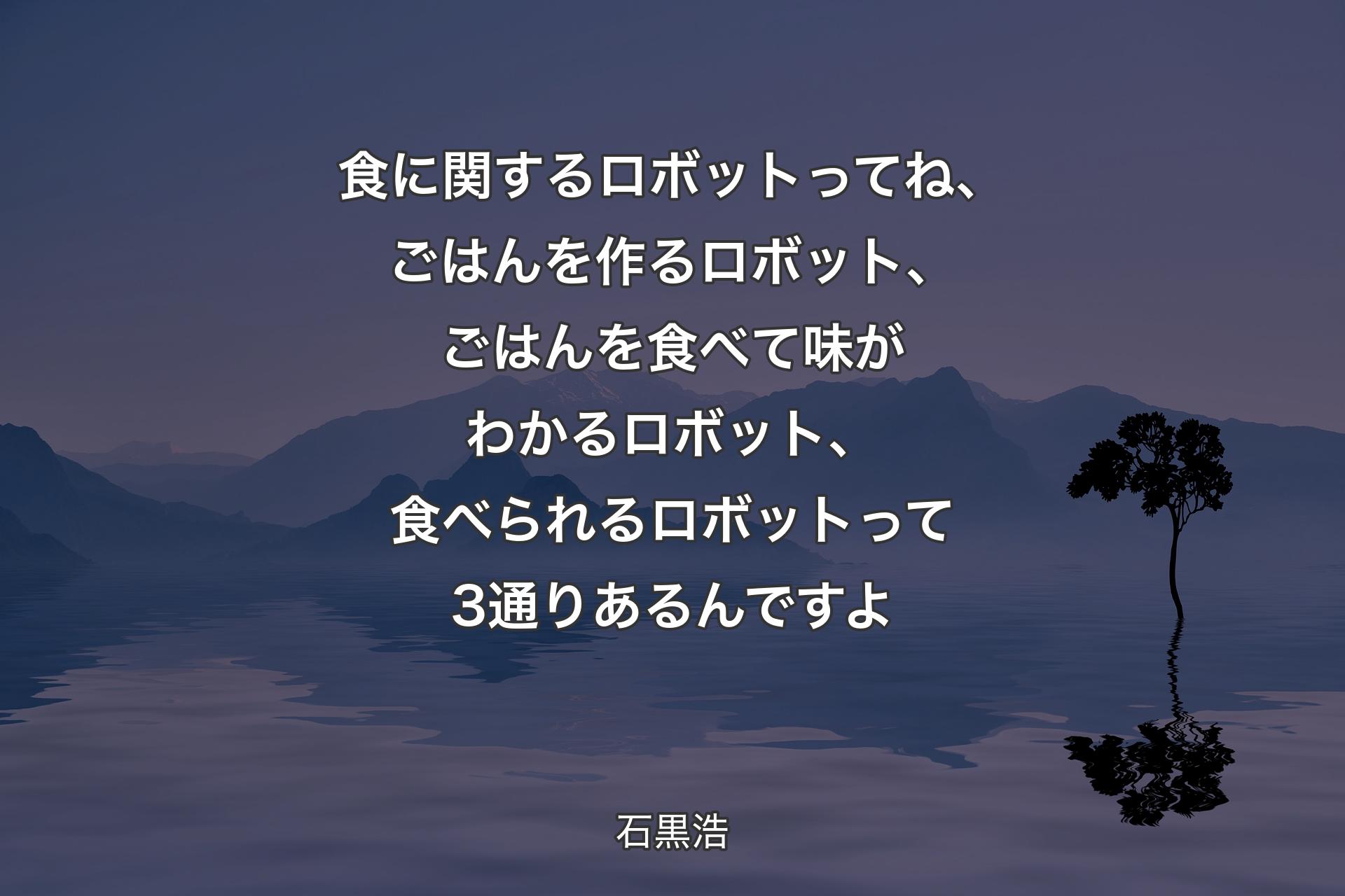 【背景4】食に関するロボットってね、ごはんを作るロボット、ごはんを食べて味がわかるロボット、食べられるロボットって3通りあるんですよ - 石黒浩