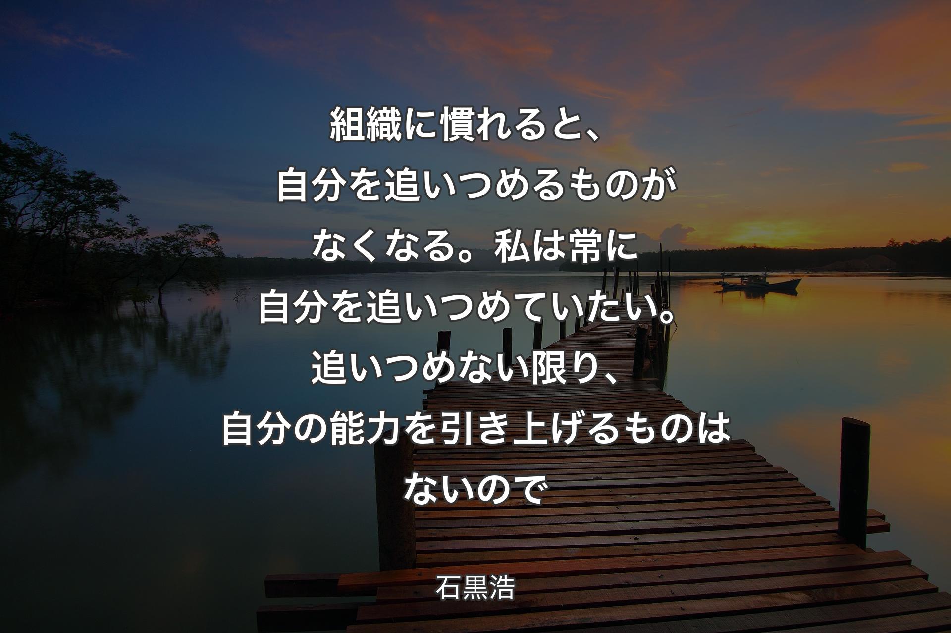 組織に慣れると、自分を追いつめるものがなくなる。私は常に自分を追いつめていたい。追いつめない限り、自分の能力を引き上げるものはないので - 石黒浩