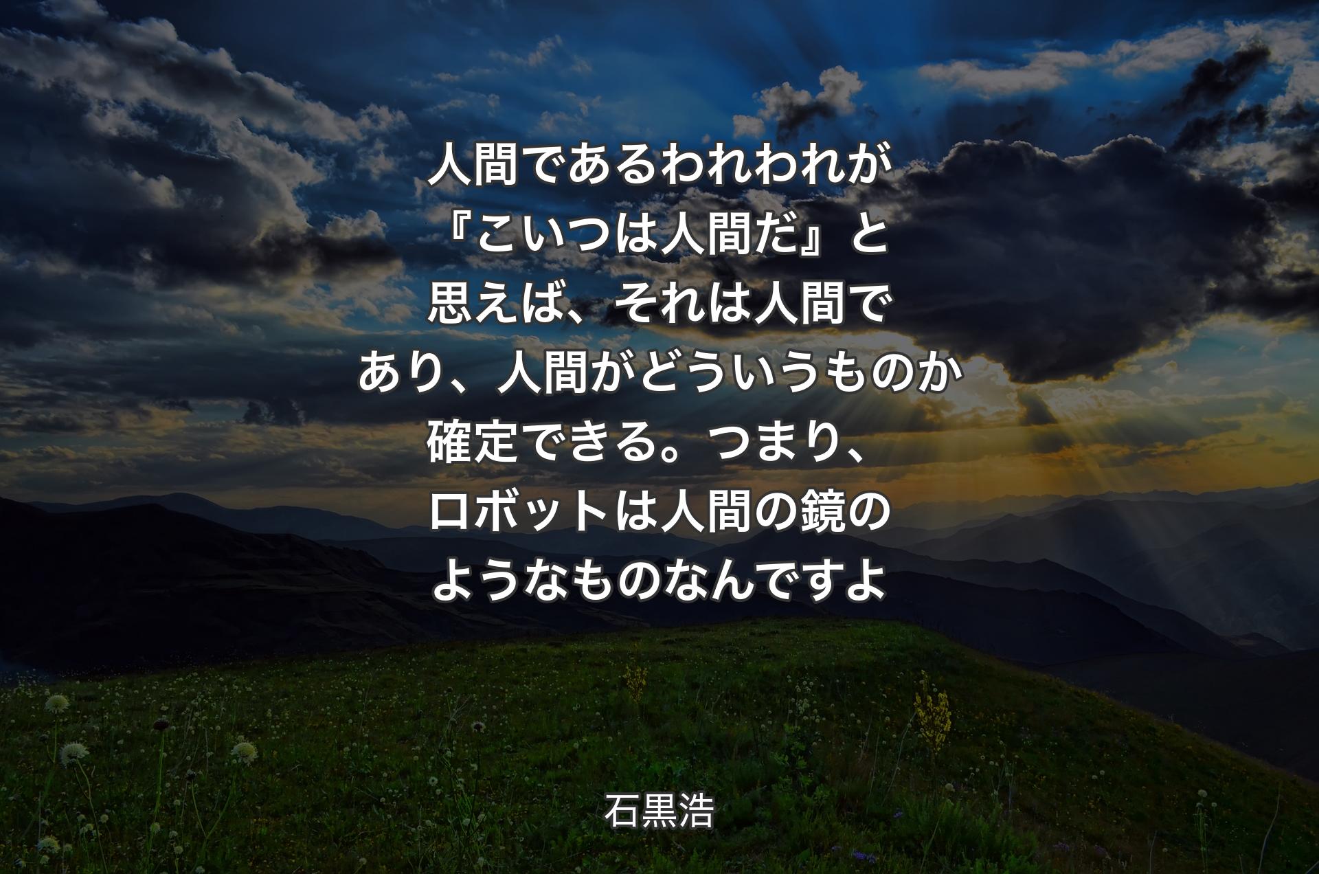 人間であるわれわれが『こいつは人間だ』と思えば、それは人間であり、人間がどういうものか確定できる。つまり、ロボットは人間の鏡のようなものなんですよ - 石黒浩