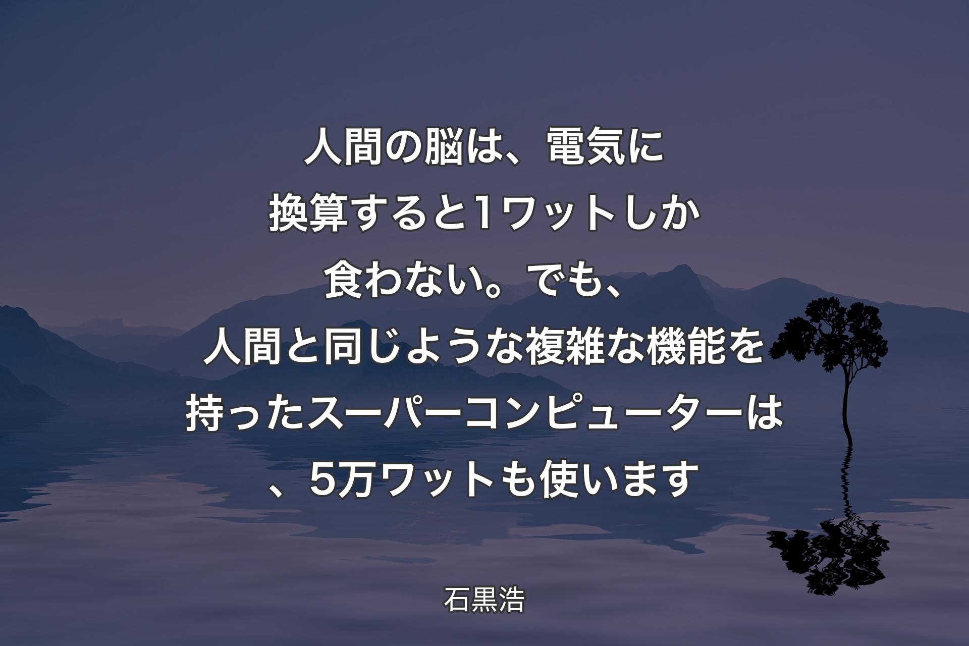 【背景4】人間の脳は、電気に換算すると1ワットしか食わない。でも、人間と同じような複雑な機能を持ったスーパーコンピューターは、5万ワットも使います - 石黒浩