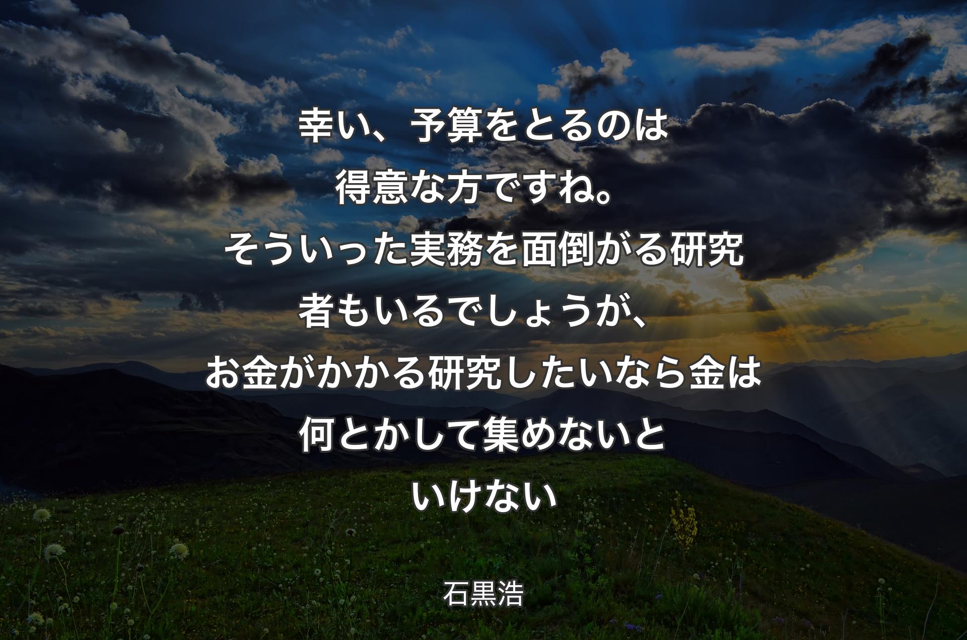 幸い、予算をとるのは得意な方ですね。そういった実務を面倒がる研究者もいるでしょうが、お金がかかる研究したいなら金は何とかして集めないといけない - 石黒浩