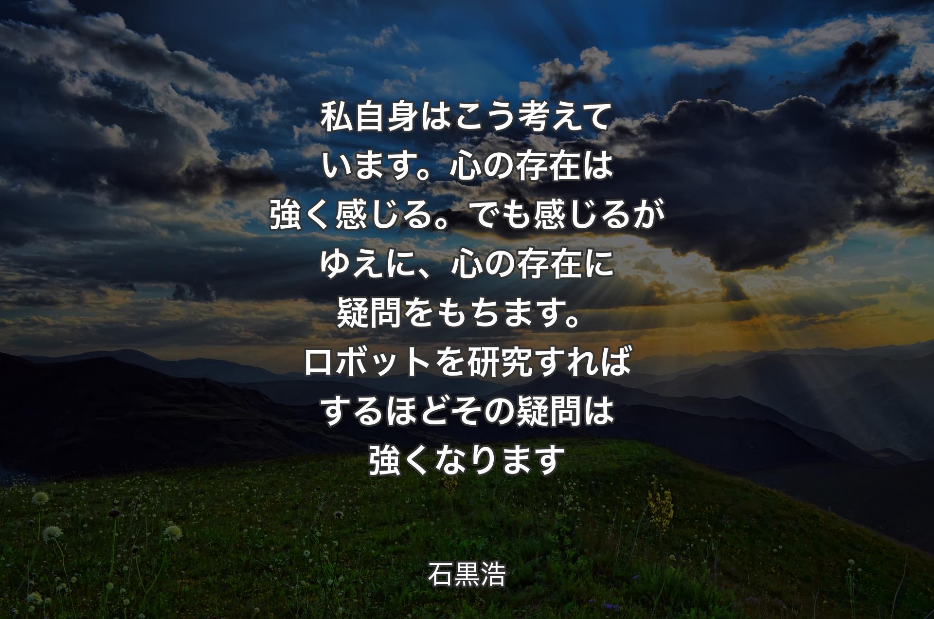 私自身はこう考えています。心の存在は強く感じる。でも感じるがゆえに、心の存在に疑問をもちます。ロボットを研究すればするほどその疑問は強くなります - 石黒浩