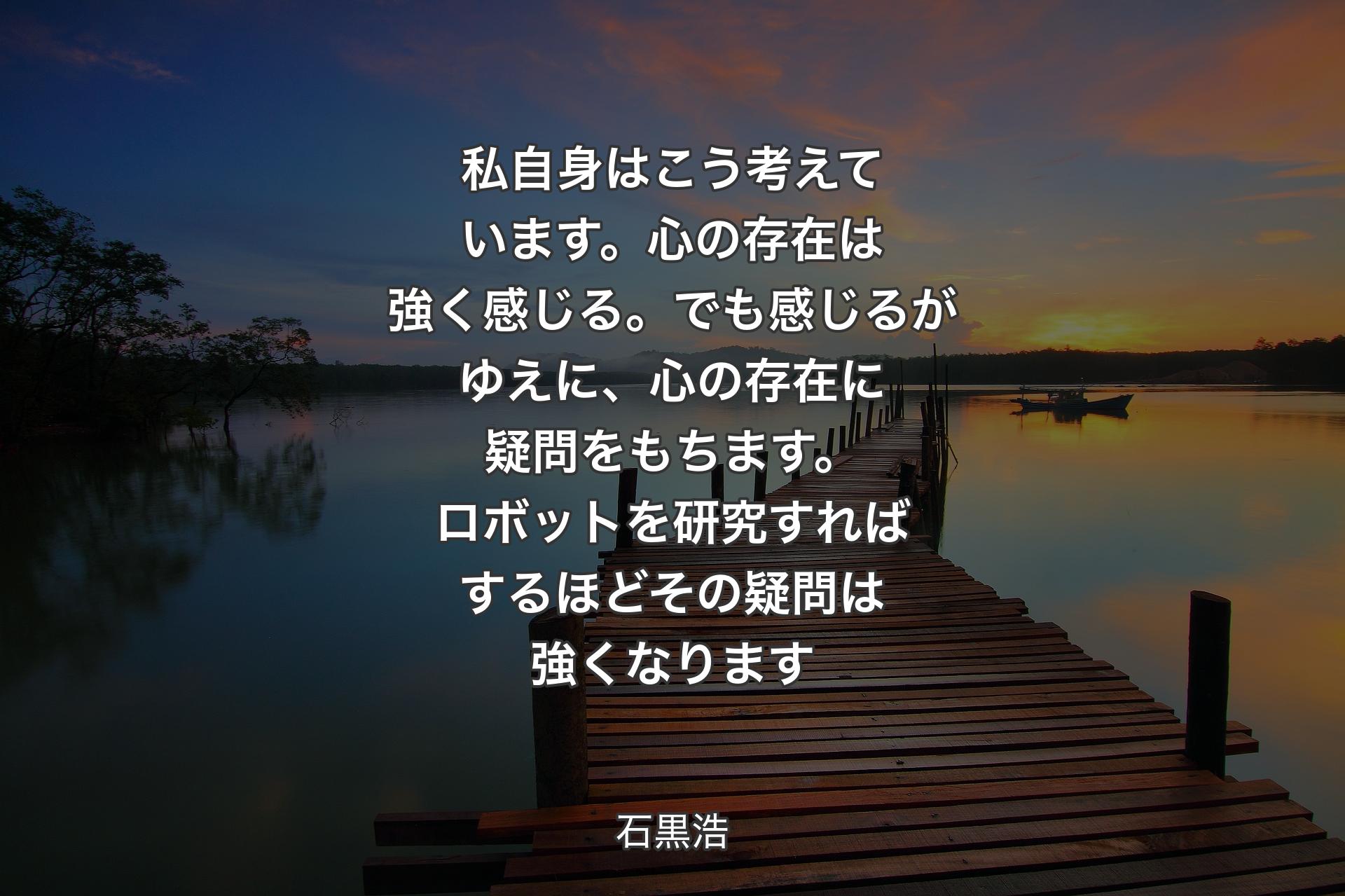 私自身はこう考えています。心の存在は強く感じる。でも感じるがゆえに、心の存在に疑問をもちます。ロボットを研究すればするほどその疑問は強くなります - 石黒浩