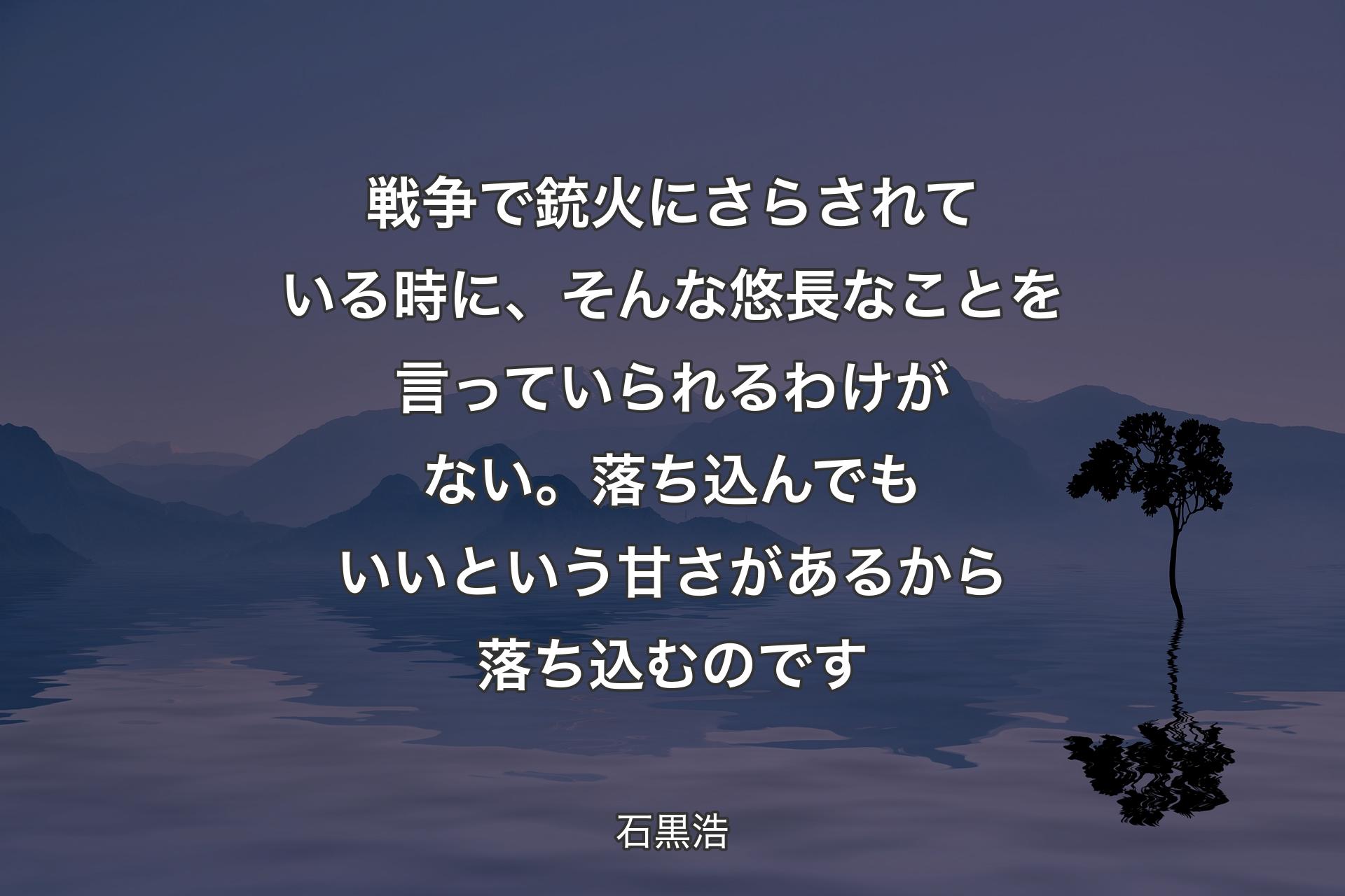 【背景4】戦争で銃火にさらされている時に、そんな悠長なことを言っていられるわけがない。落ち込んでもいいという甘さがあるから落ち込むのです - 石黒浩