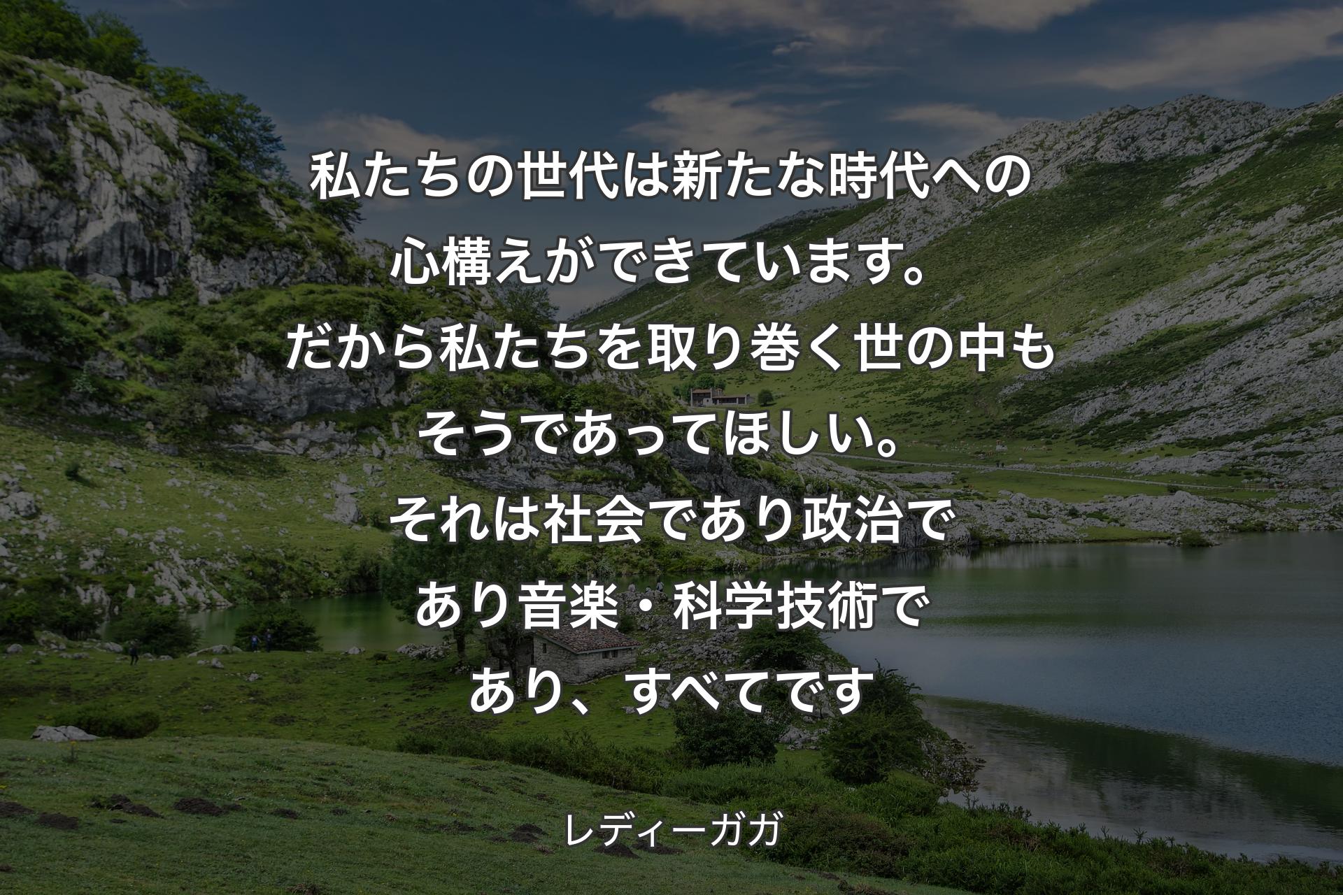 私たちの世代は新たな時代への心構えができています。だから私たちを取り巻く世の中もそうであってほしい。それは社会であり政治であり音楽・科学技術であり、すべてです - レディーガガ