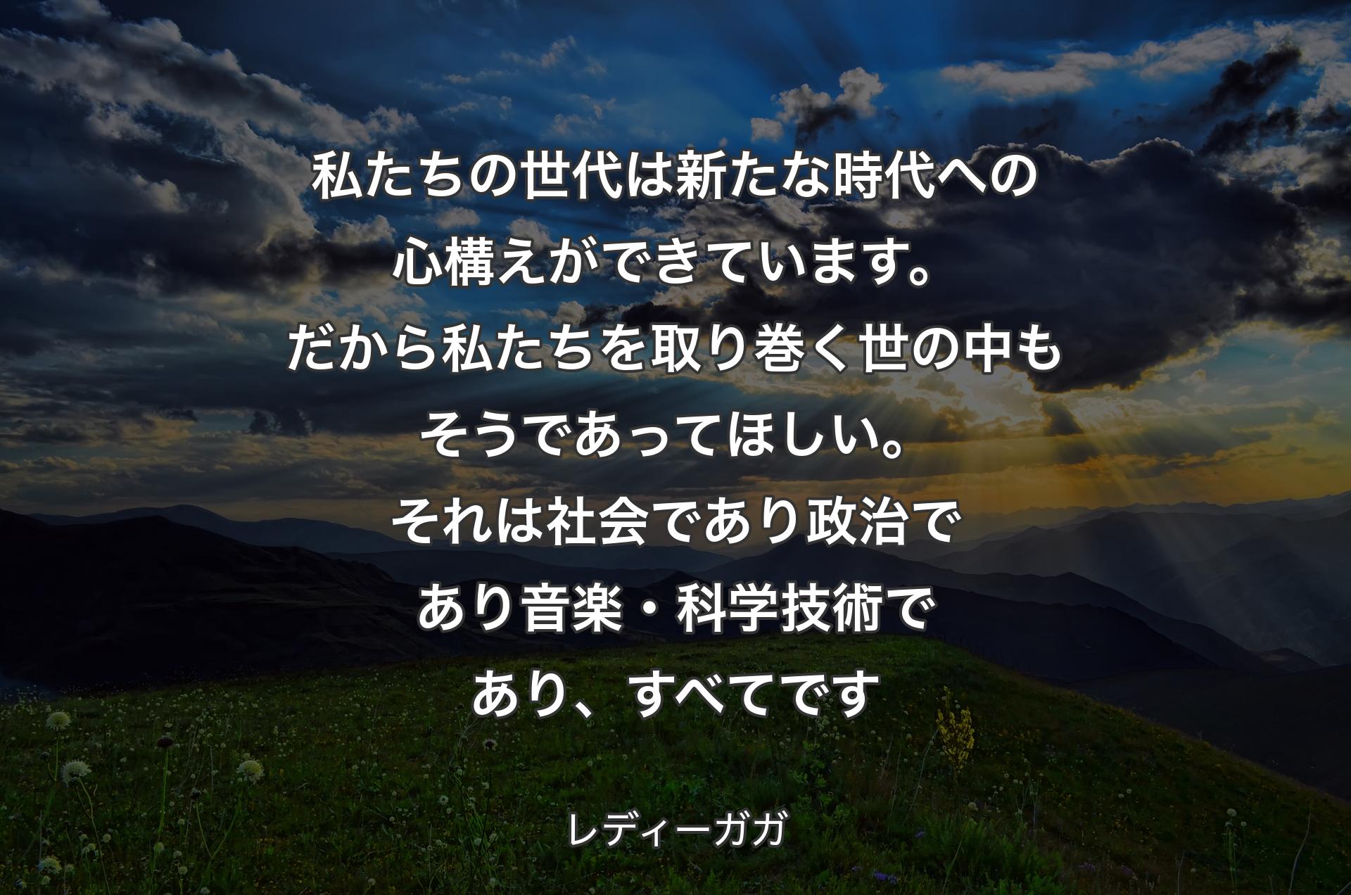 私たちの世代は新たな時代への心構えができています。だから私たちを取り巻く世の中もそうであってほしい。それは社会であり政治であり音楽・科学技術であり、すべてです - レディーガガ