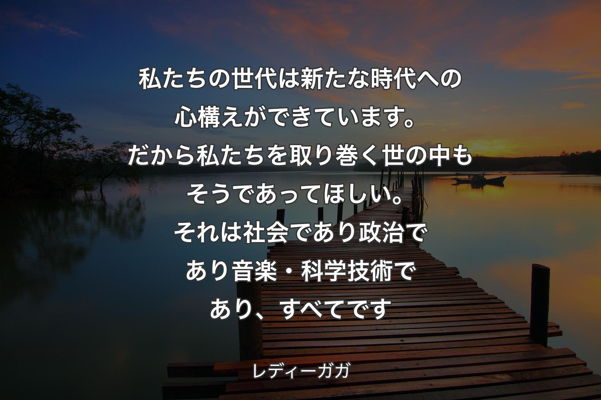 【背景3】私たちの世代は新たな時代への心構えができています。だから私たちを取り巻く世の中もそうであってほしい。それは社会であり政治であり音楽・科学技術であり、すべてです - レディーガガ