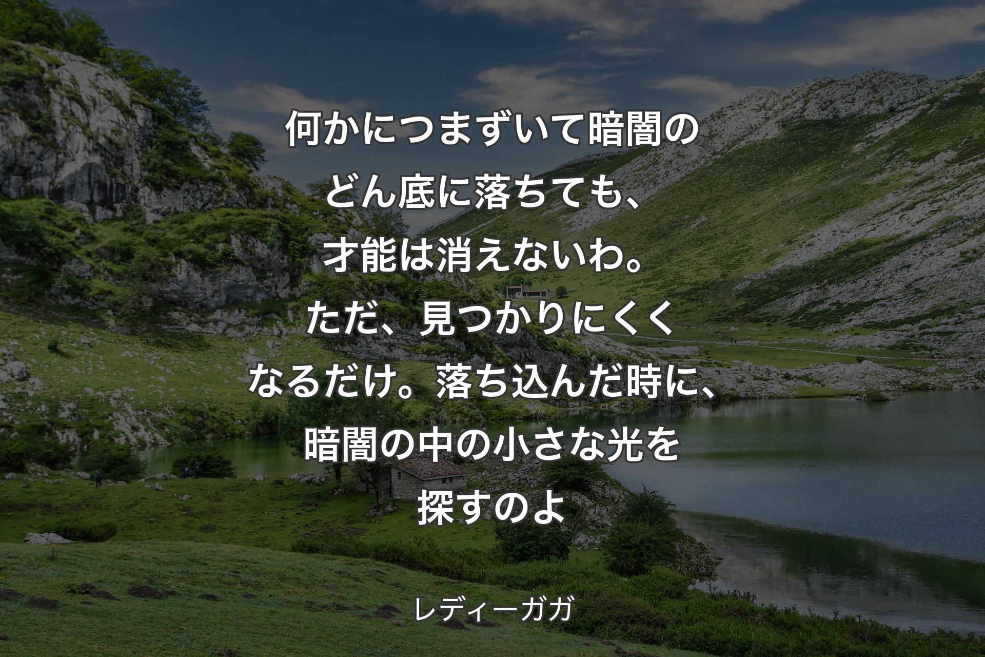 何かにつまずいて暗闇のどん底に落ちても、才能は消えないわ。ただ、見つかりにくくなるだけ。落ち込んだ時に、暗闇の中の小さな光を探すのよ - レディーガガ