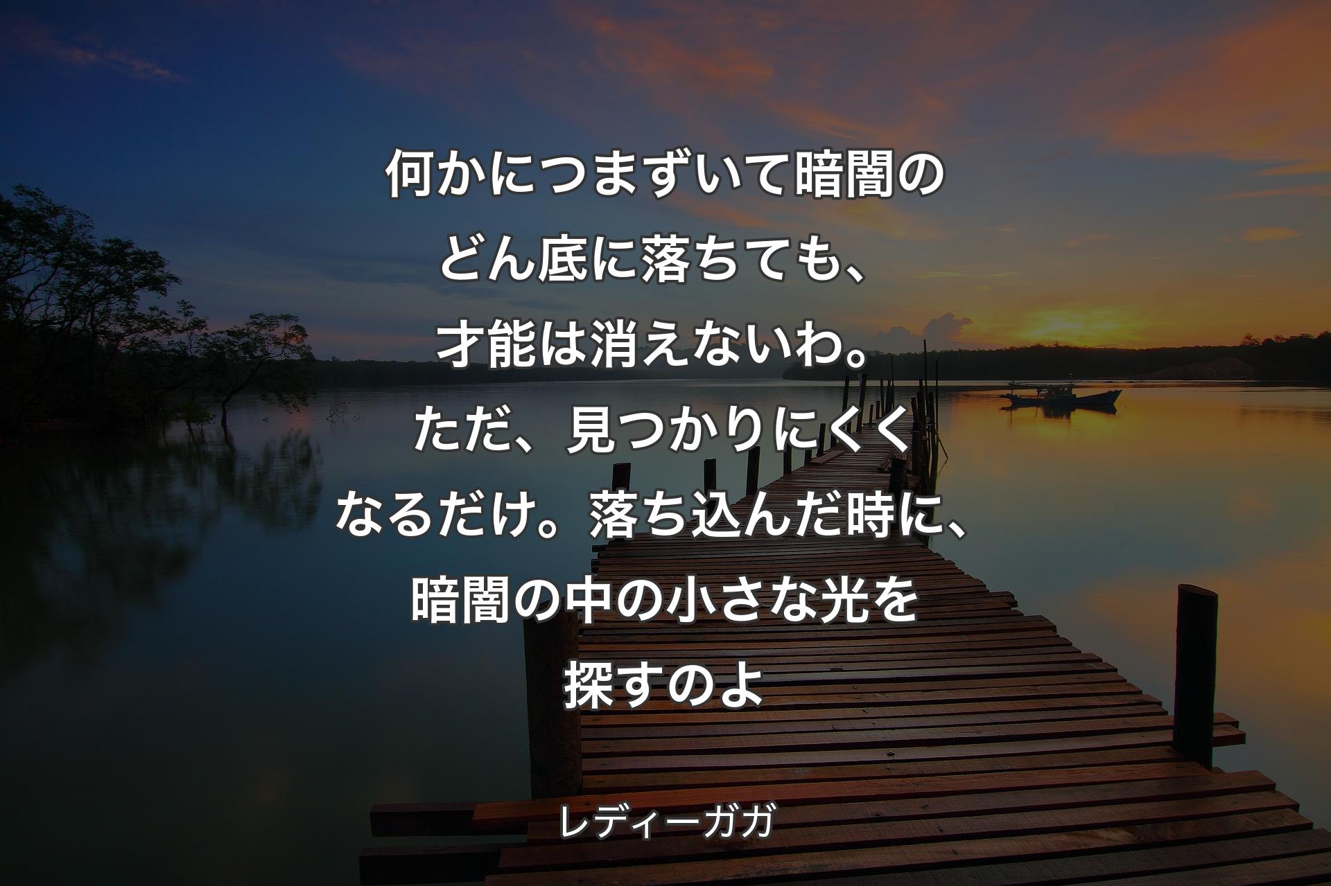 何かにつまずいて暗闇のどん底に落ちても、才能は消えないわ。ただ、見つかりにくくなるだけ。落ち込んだ時に、暗闇の中の小さな光を探すのよ - レディーガガ