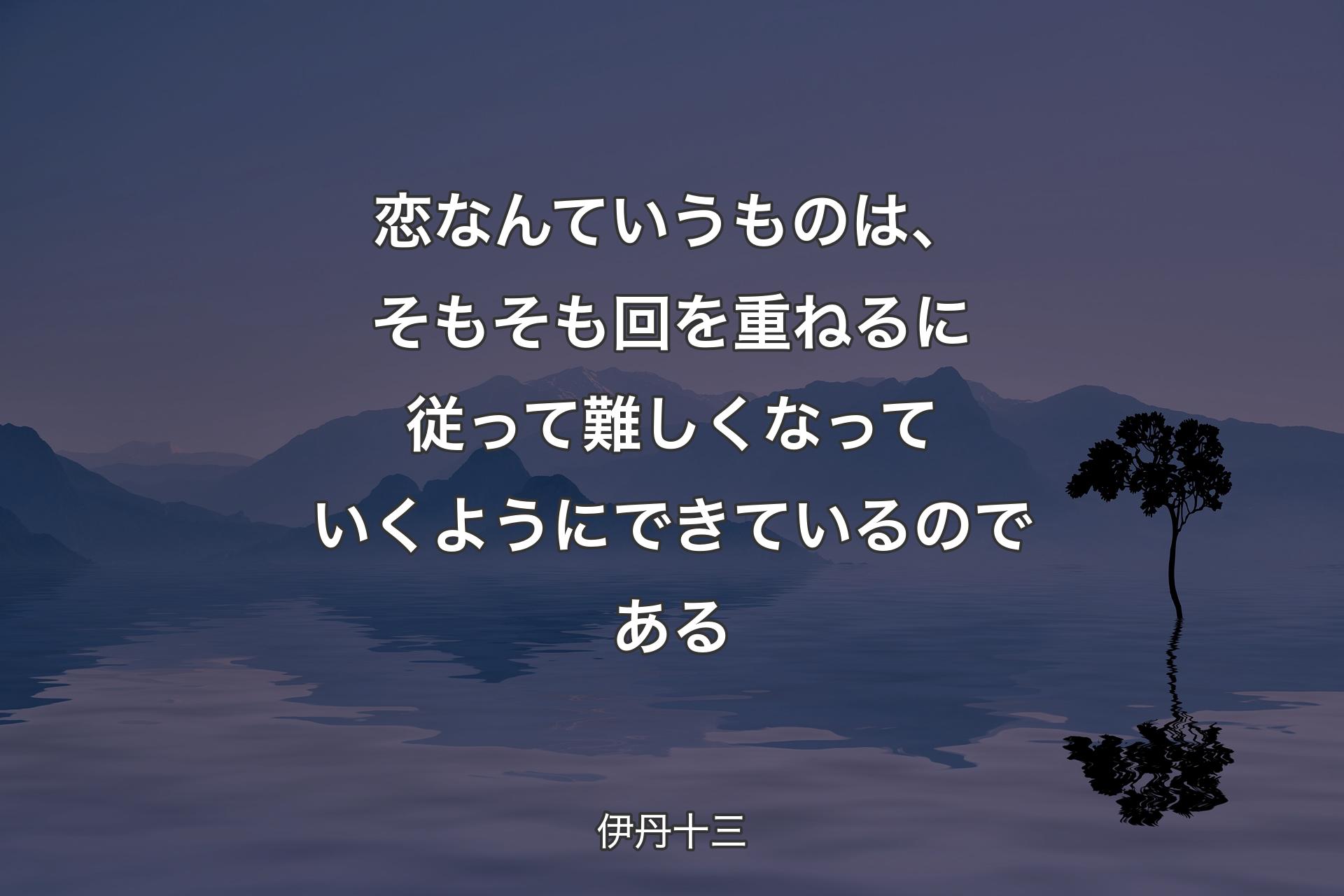 恋なんていうものは、そもそも回を重ねるに従って難しくなっていくようにできているのである - 伊丹十三