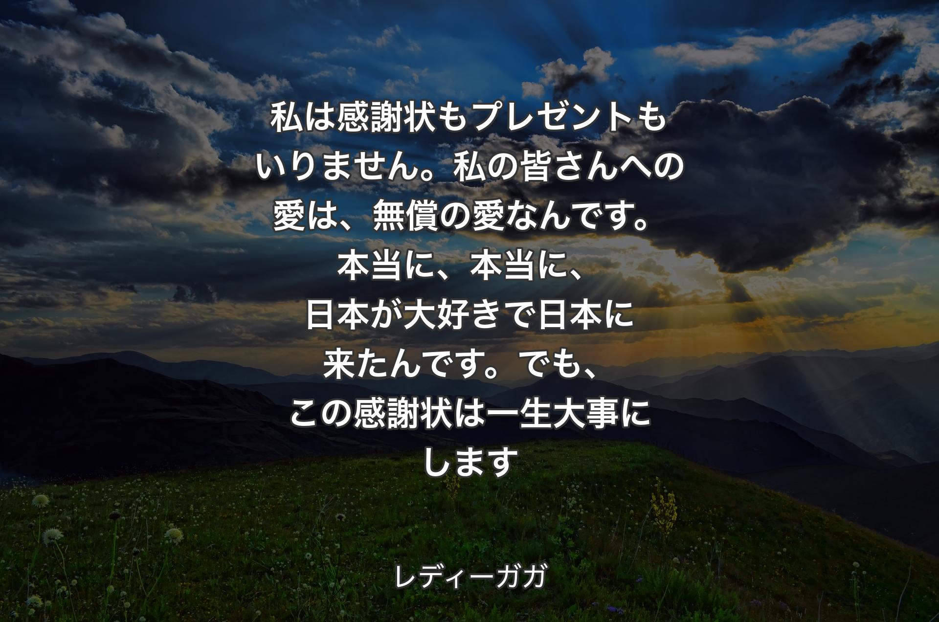 私は感謝状もプレゼントもいりません。私の皆さんへの愛は、無償の愛なんです。本当に、本当に、日本が大好きで日本に来たんです。でも、この感謝状は一生大事にします - レディーガガ