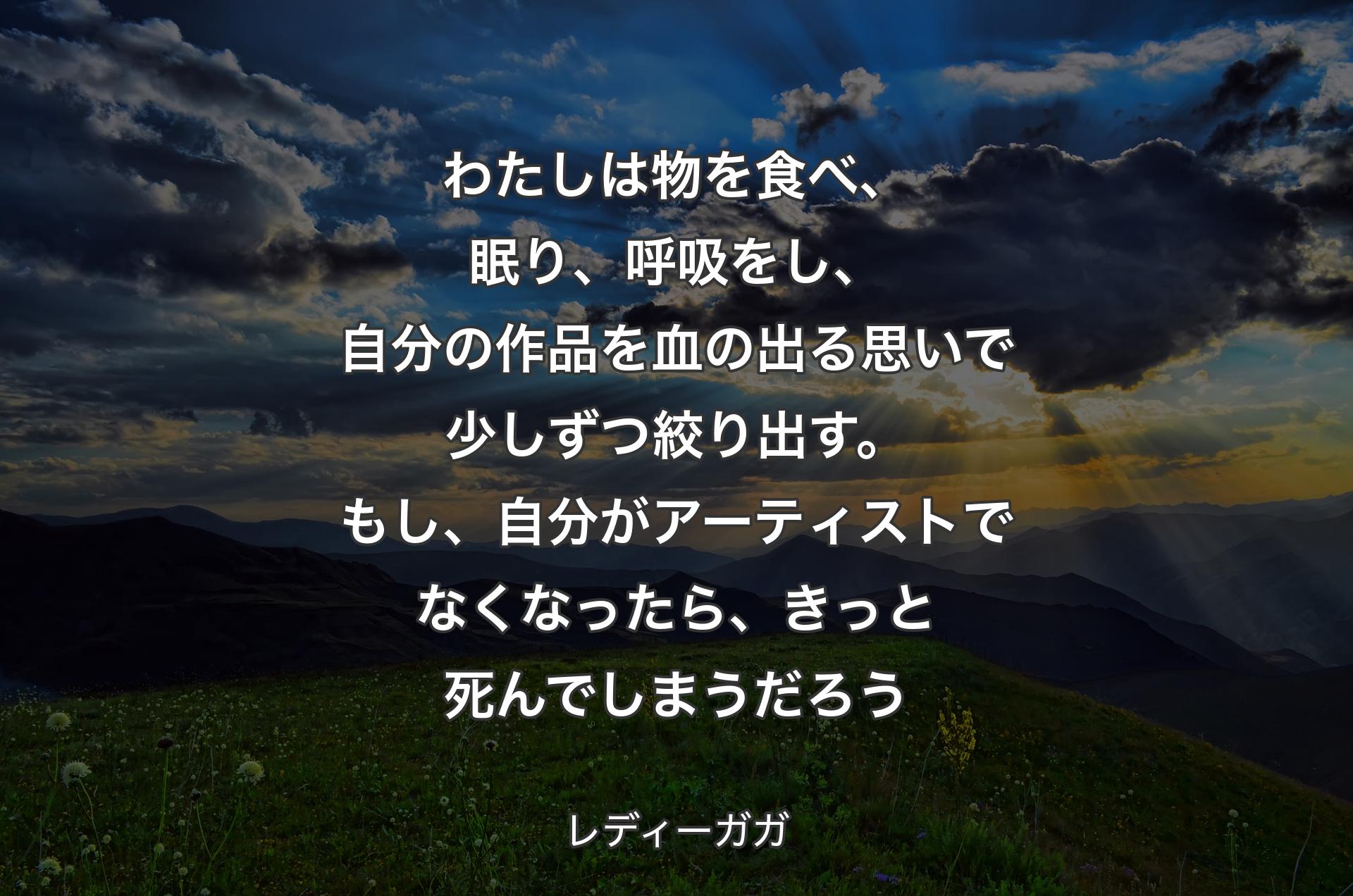 わたしは物を食べ、眠り、呼吸をし、自分の作品を血の出る思いで少しずつ絞り出す。もし、自分がアーティストでなくなったら、きっと死んでしまうだろう - レディーガガ