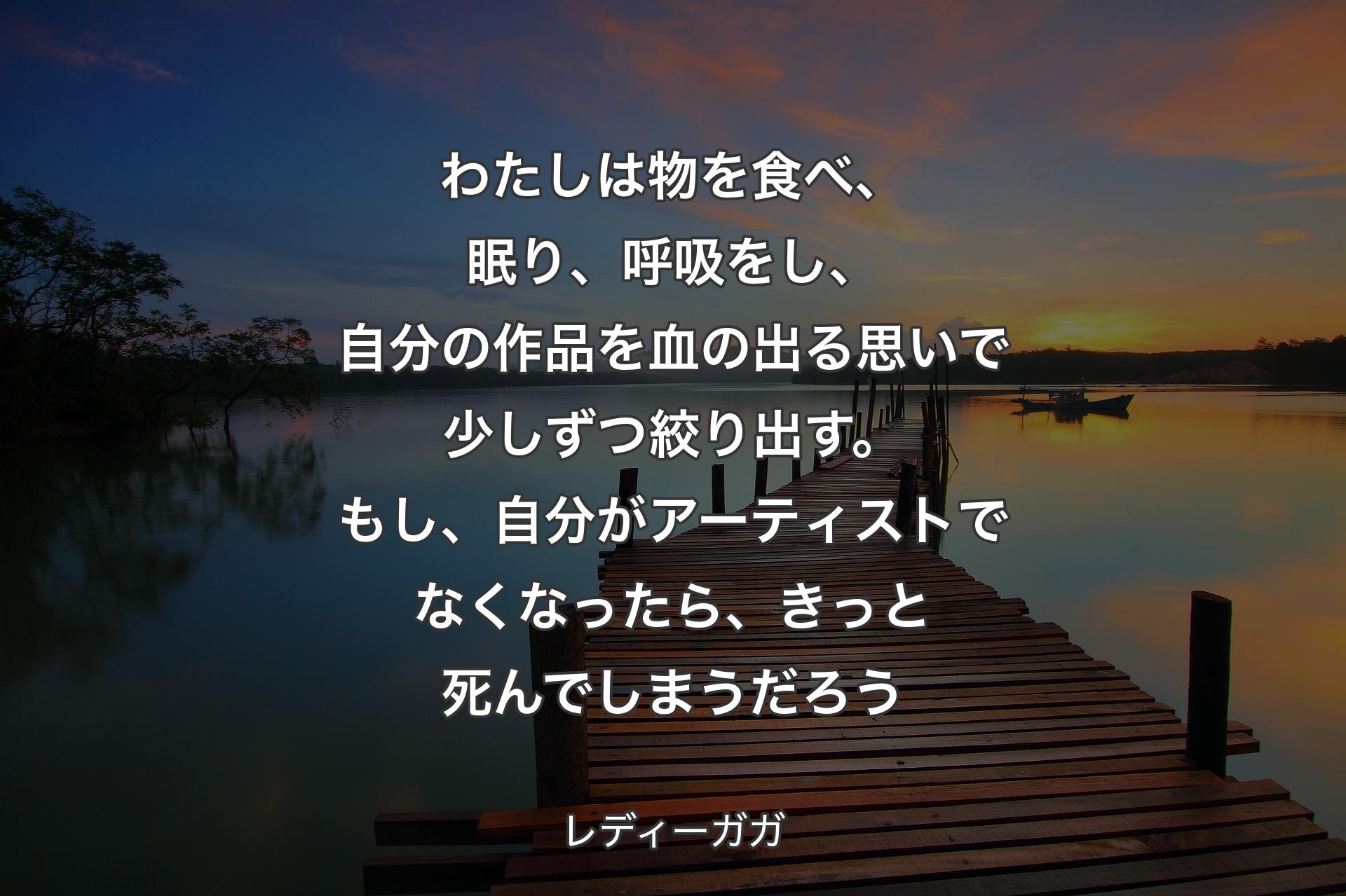 わたしは物を食べ、眠り、呼吸をし、自分の作品を血の出る思いで少しずつ絞り出す。もし、自分がアーティストでなくなったら、きっと死んでしまうだろう - レディーガガ