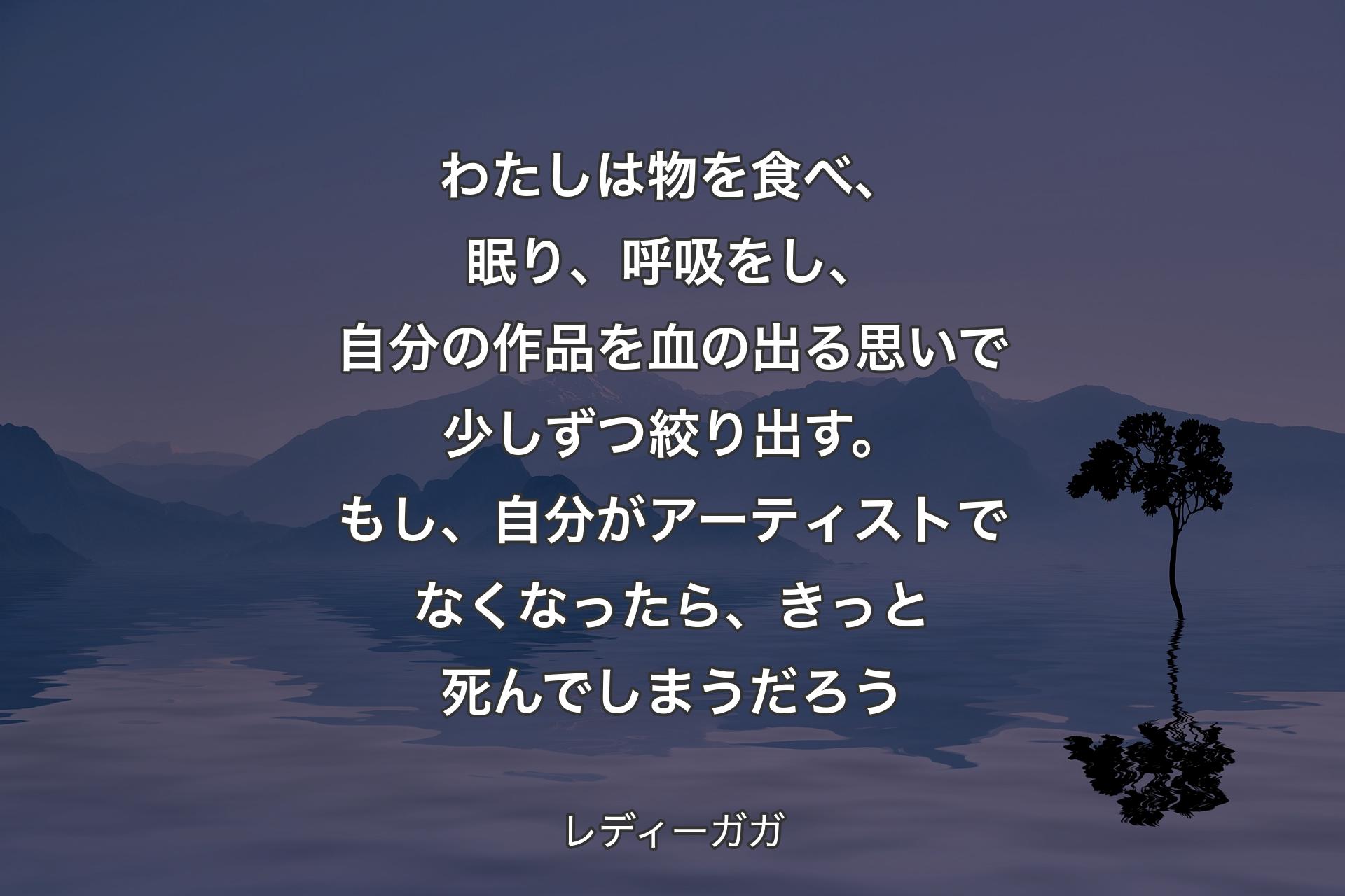 わたしは物を食べ、眠り、呼吸をし、自分の作品を血の出る思いで少しずつ絞り出す。もし、自分がアーティストでなくなったら、きっと死んでしまうだろう - レディーガガ