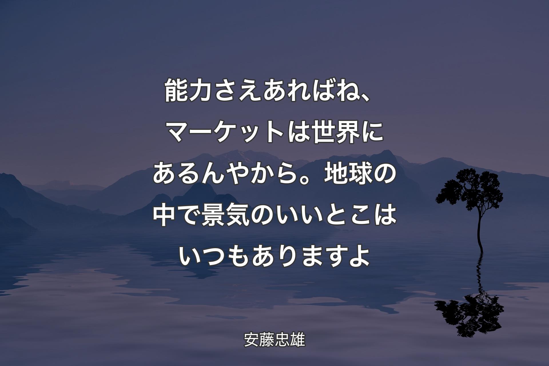 能力さえあればね、マーケットは世界にあるんやから。地球の中で景気のいいとこはいつもありますよ - 安藤忠雄