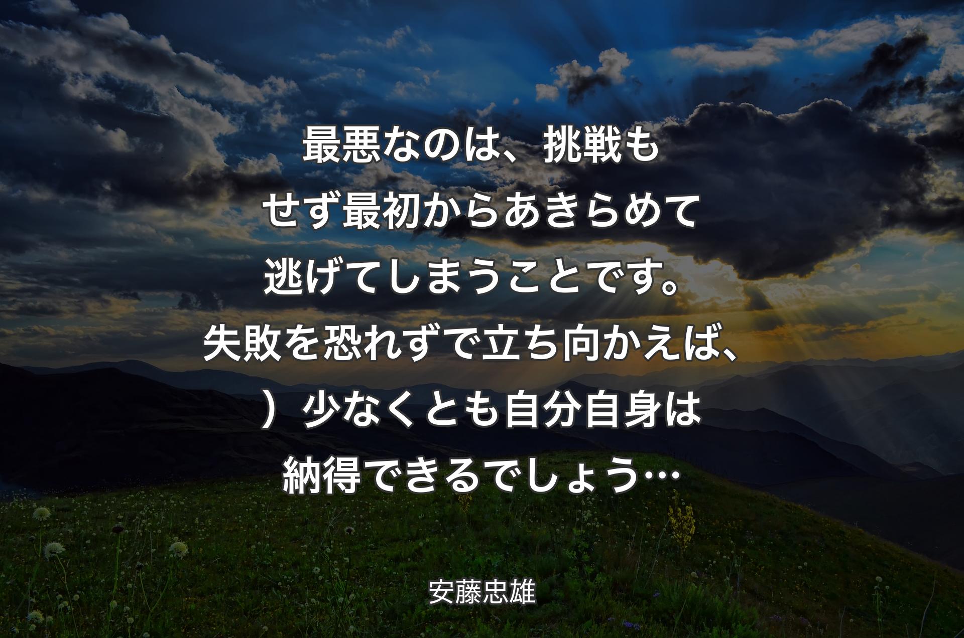 最悪なのは、挑戦もせず最初からあきらめて逃げてしまうことです。失敗を恐れずで立ち向かえば、）少なくとも自分自身は納得できるでしょう… - 安藤忠雄