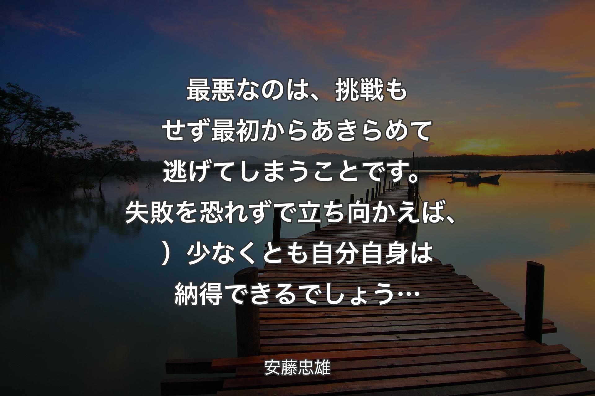 【背景3】最悪なのは、挑戦もせず最初からあきらめて逃げてしまうことです。失敗を恐れずで立ち向かえば、）少なくとも自分自身は納得できるでしょう… - 安藤忠雄