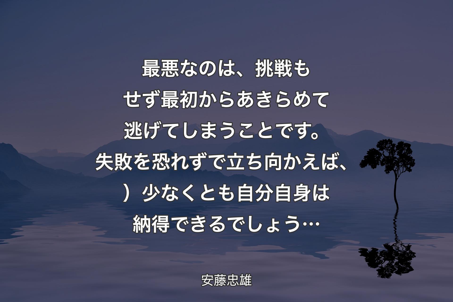 【背景4】最悪なのは、挑戦もせず最初からあきらめて逃げてしまうことです。失敗を恐れずで立ち向かえば、）少なくとも自分自身は納得できるでしょう… - 安藤忠雄