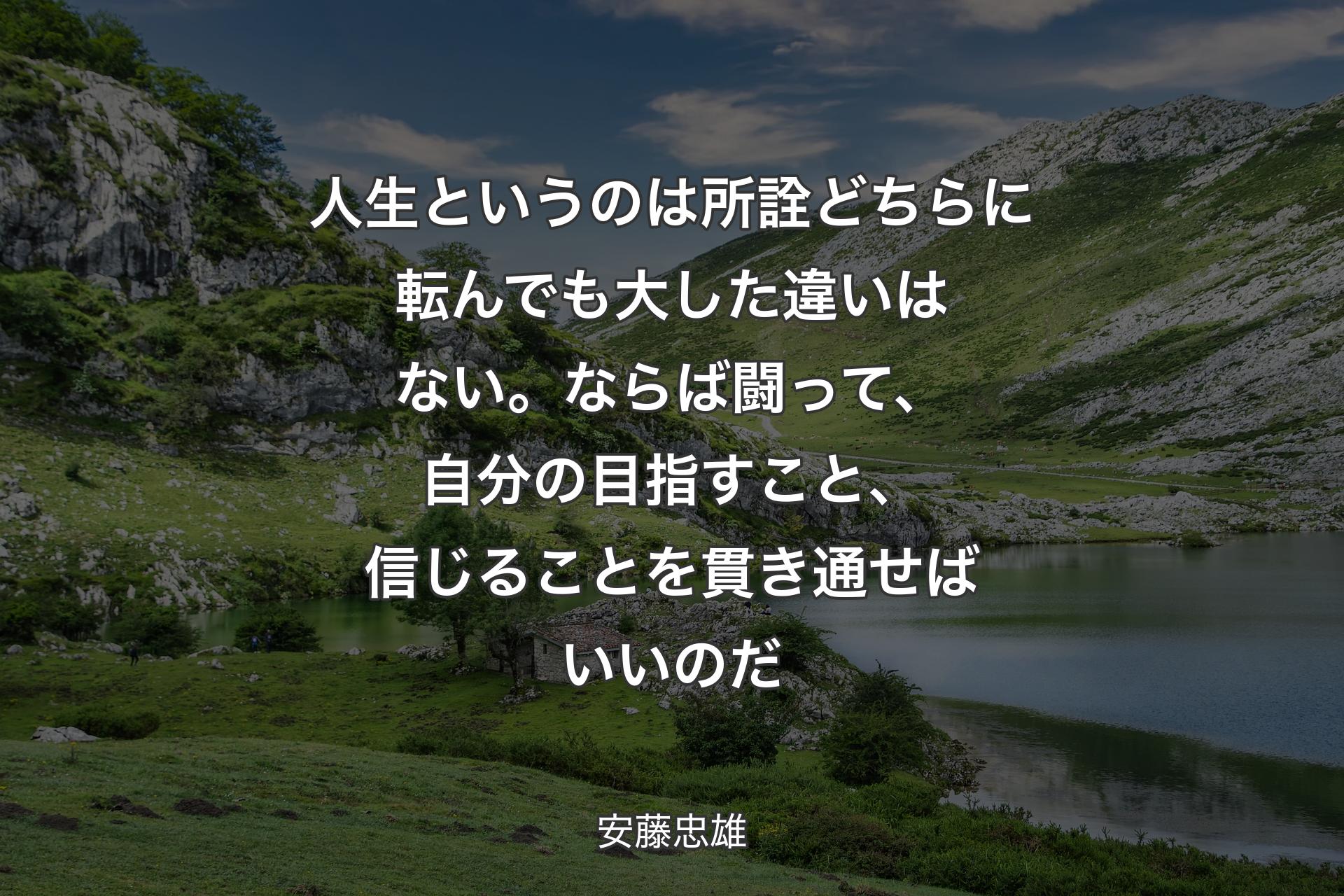 人生というのは所詮どちらに転んでも大した違いはない。ならば闘って、自分の目指すこと、信じることを貫き通せばいいのだ - 安藤忠雄