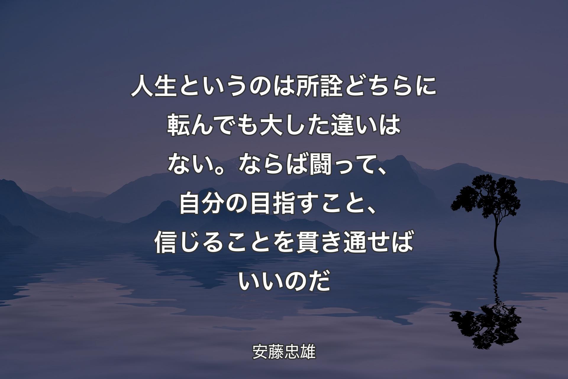 人生というのは所詮どちらに転んでも�大した違いはない。ならば闘って、自分の目指すこと、信じることを貫き通せばいいのだ - 安藤忠雄