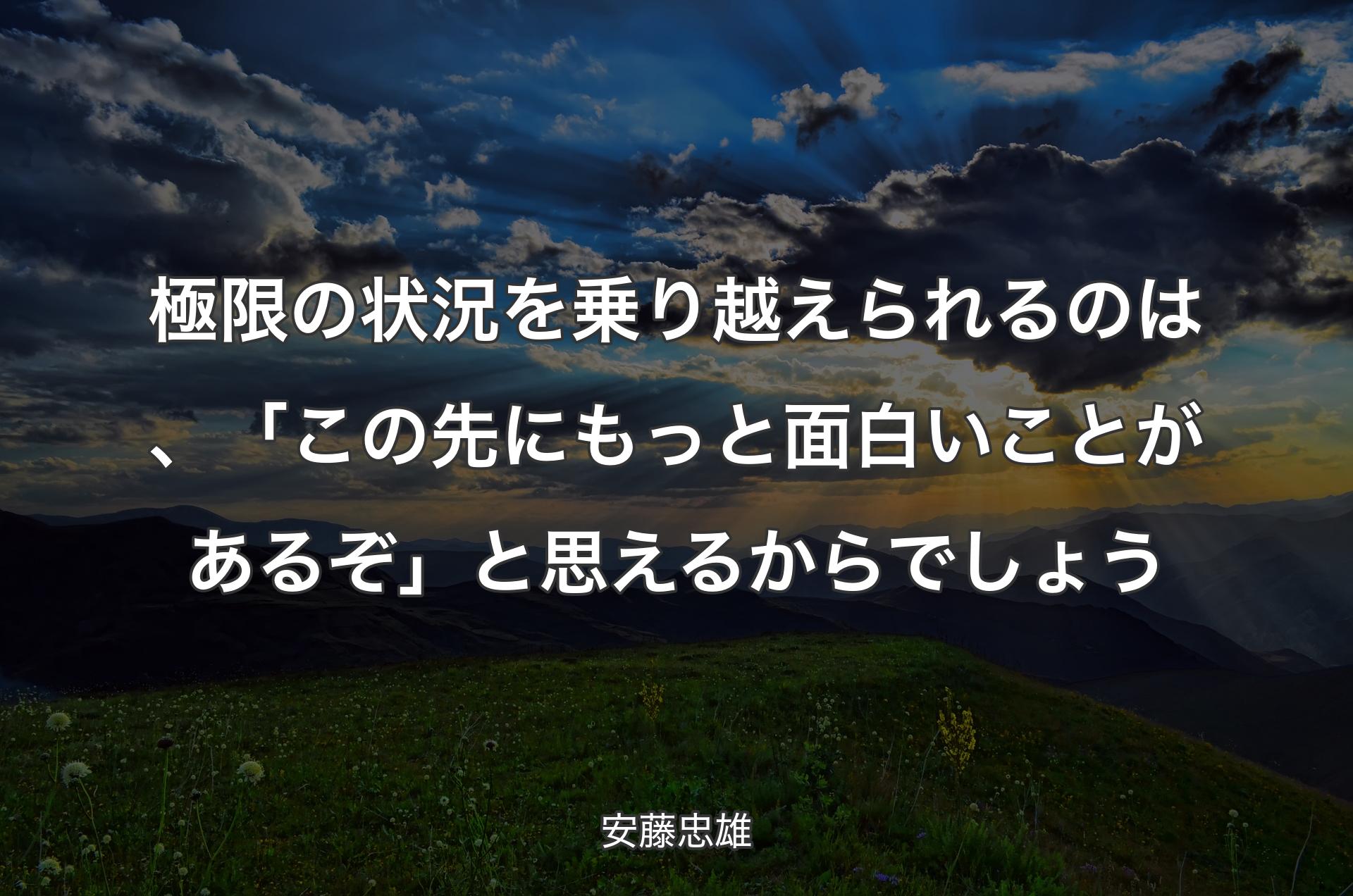 極限の状況を乗り越えられるのは、「この先にもっと面白いことがあるぞ」と思えるからでしょう - 安藤忠雄