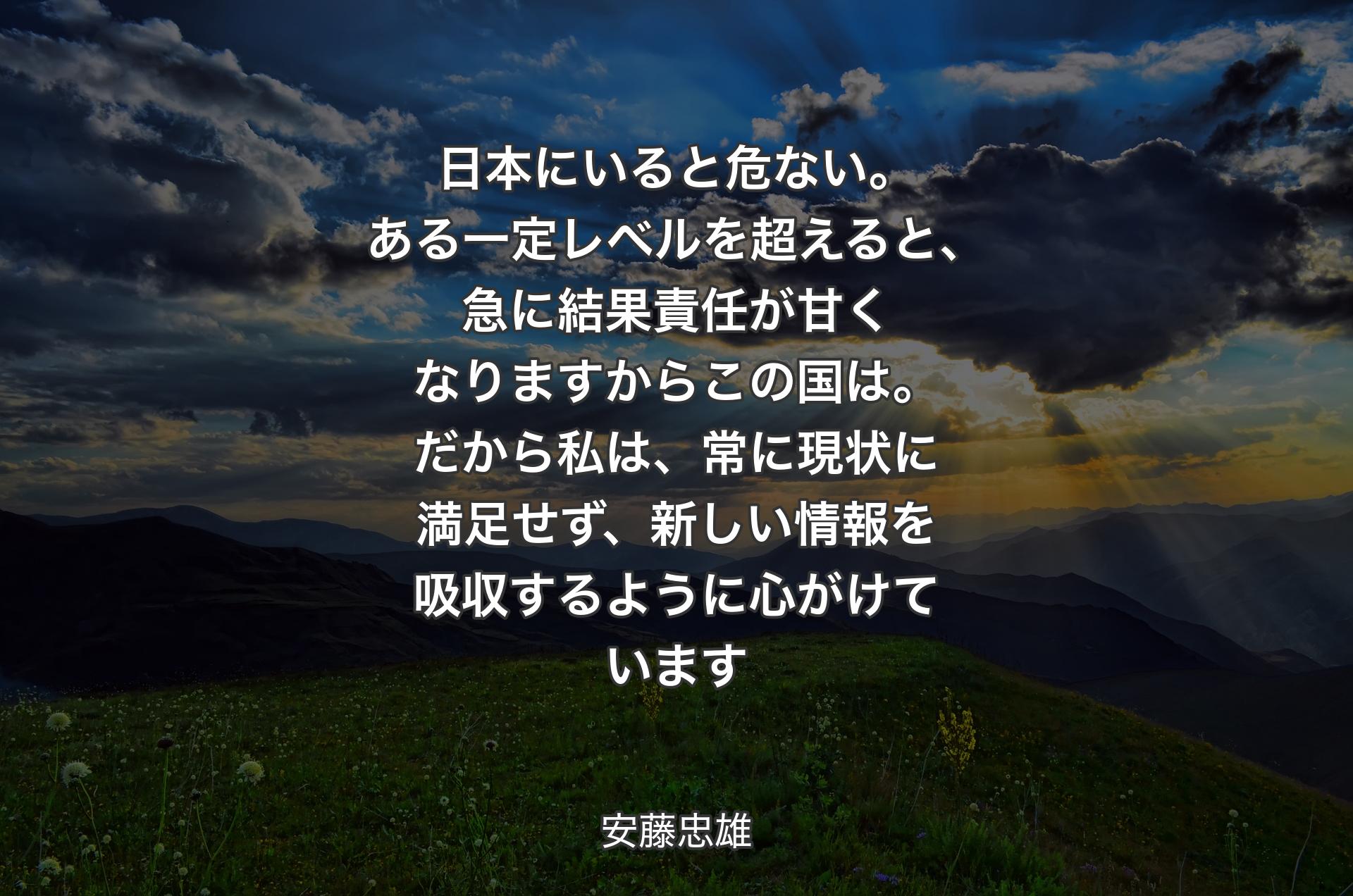 日本にいると危ない。ある一定レベルを超えると、急に結果責任が甘くなりますからこの国は。だから私は、常に現状に満足せず、新しい情報を吸収するように心がけています - 安藤忠雄