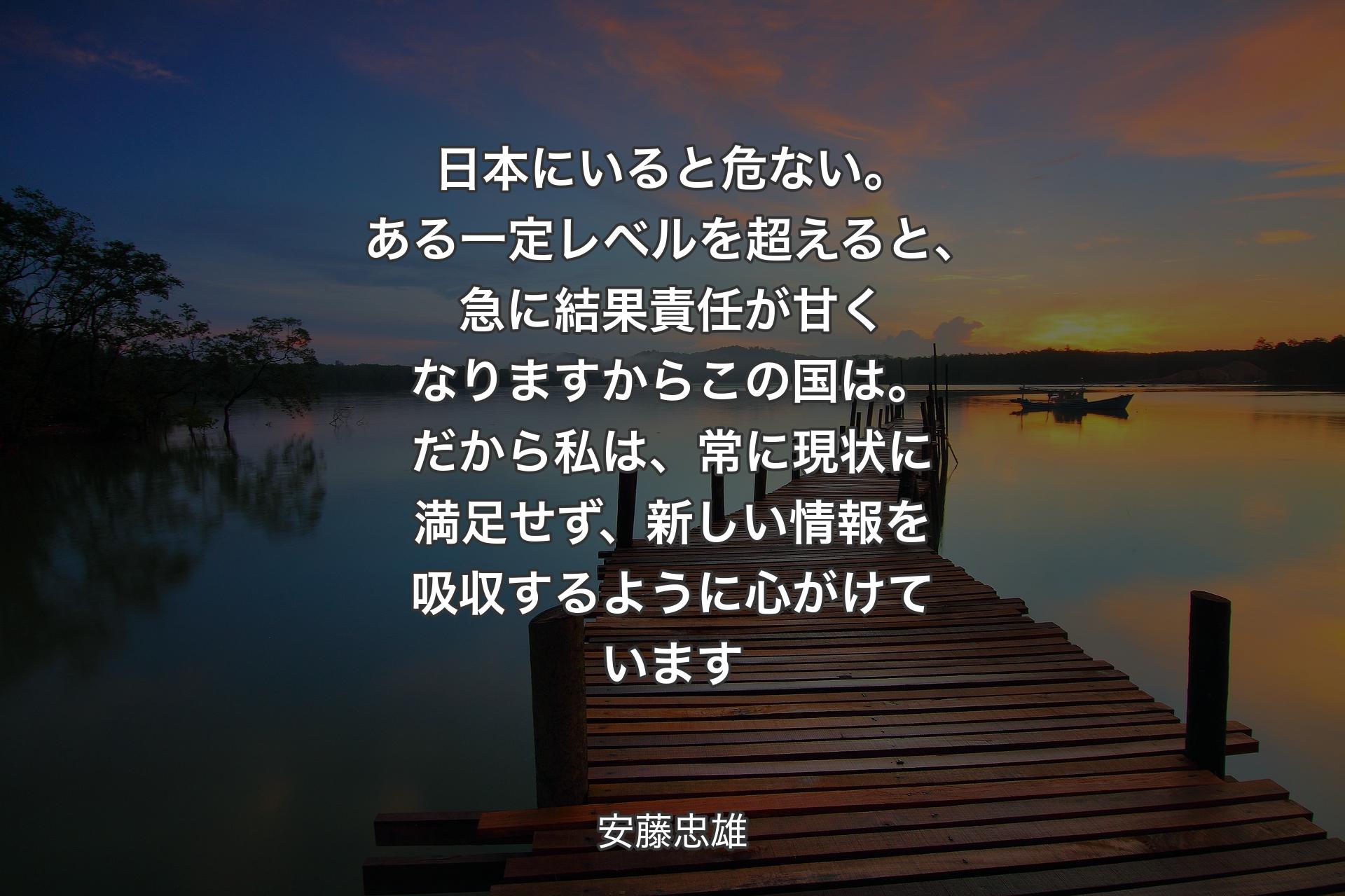 日本にいると危ない。ある一定レベルを超えると、急に結果責任が甘くなりますからこの国は。だから私は、常に現状に満足せず、新しい情報を吸収するように心がけています - 安藤忠雄